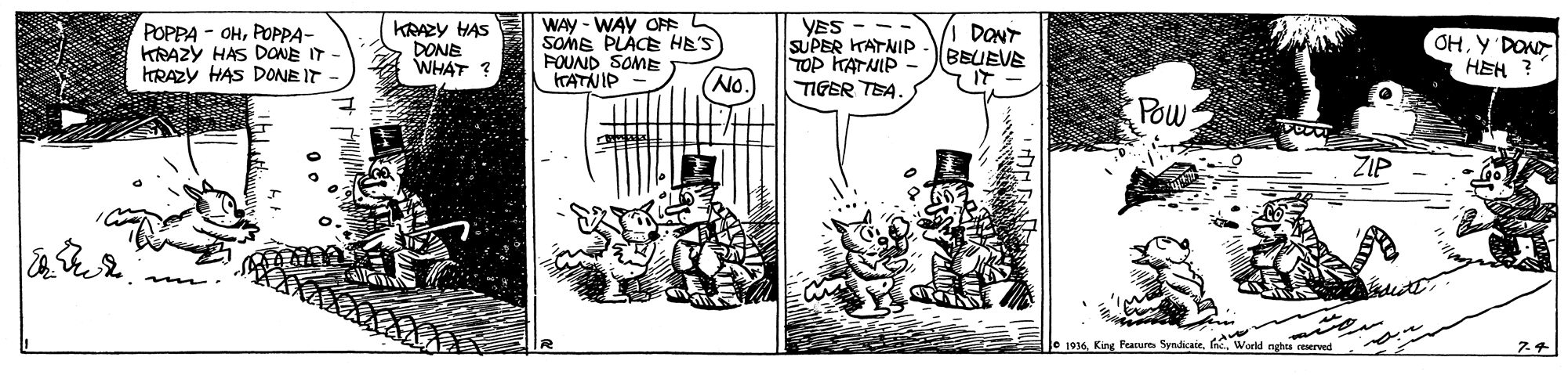 Line OCR: POPPA - OHPOPPA- KRAZY HAS DONE IT - HRAZY HAS DONE IT KRAZY HAS DONE WHAT ? WAY - WAY OF L SOME PLACE HE'S FOUND SOME ITATNIP YES SUPER KATNIP TOP HATNIP TIGER TEA. DONT BEUEVE IT - OHY DON HEH ? No. Pow ZIP Je 1916King Prarur Syndikate. f W POPPA - OHPOPPA- KRAZY HAS DONE IT - HRAZY HAS DONE IT KRAZY HAS DONE WHAT ? WAY - WAY OF L SOME PLACE HE'S FOUND SOME ITATNIP YES SUPER KATNIP TOP HATNIP TIGER TEA. DONT BEUEVE IT - OHY DON HEH ? No. Pow ZIP Je 1916King Prarur Syndikate. f W
