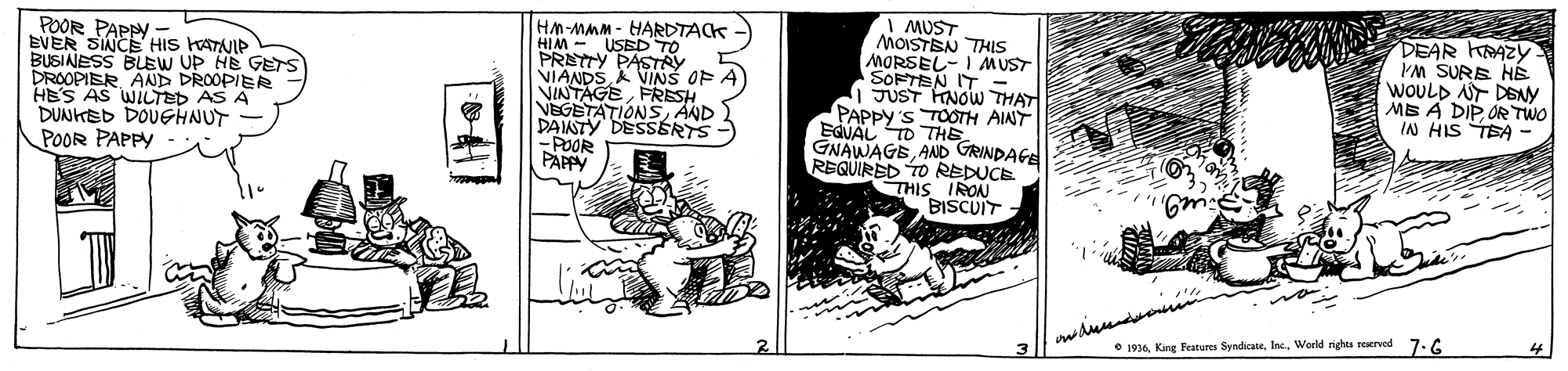 Sharing OCR: POOR PAPPY. EVER SINCE HIS KATNIP BUSINESS BUEW UP HE GETS DROOPIER AND DROOPIER HES AS WILTED AS A DUNKED DOUGHNUT POOR PAPPY HM-MMM - HARDTACK HIM - USED TO PRETTY PASTRY VIANDSA VINS OF NINTAGE FRESH NEGETATIONS AND DAISTY DESSSRTS -POOR PAPPY A MUST MOISTSN THIS MORSEL- I MUST SOFTEN IT - JUST HNOW THAT PAPPY 'S TOOTH AINT EQVAL TO THE GNAWAGEAAD GRINDAGE REQUIRED TO REDUCE THIS IRON BISCUIT DEAR KRAZY 'M SURE HÉ WOOULD AT DENY MS A DIP OR TWO IN HIS TEA - 4 e 1934World rights rerved 7.6 POOR PAPPY. EVER SINCE HIS KATNIP BUSINESS BUEW UP HE GETS DROOPIER AND DROOPIER HES AS WILTED AS A DUNKED DOUGHNUT POOR PAPPY HM-MMM - HARDTACK HIM - USED TO PRETTY PASTRY VIANDSA VINS OF NINTAGE FRESH NEGETATIONS AND DAISTY DESSSRTS -POOR PAPPY A MUST MOISTSN THIS MORSEL- I MUST SOFTEN IT - JUST HNOW THAT PAPPY 'S TOOTH AINT EQVAL TO THE GNAWAGEAAD GRINDAGE REQUIRED TO REDUCE THIS IRON BISCUIT DEAR KRAZY 'M SURE HÉ WOOULD AT DENY MS A DIP OR TWO IN HIS TEA - 4 e 1934King Features SyndicateWorld rights rerved 7.6