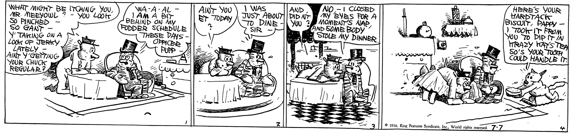 Conversation OCR: NO.-I CLOSED My BYES FOR A MOMBNTS NAPAND SOME BODY STOLE MY DINNER. HERE'S YOUR HARDTACK BISUITPAPPY- ) TOok IT FROM. YOu TO DIP IT N TRAZY KAYS TEA So's YOUR TOIH COULD HANDLE IT. AINT YOU 1 WAS AND WHAT MIGHT BE ITOING YOU MR. MEEYOWL SO PINCHED So GANT Y' TAKING ONA Lookt OP JERKY LATELY - AINT Y'GEITING YOUR CHUCK REGULAR? WA-A- AL 1 ÄM À BIT BBHIND ON My (FODDER SCHEDULE THESE DAYS- OPFICER ET TODAY JUST ABOUT DIDAÝ TO DINEYOU > SIR YOu LOOT e 1916. King Fatures SyndicateWorld righes reeryed 7:7 NO.-I CLOSED My BYES FOR A MOMBNTS NAPAND SOME BODY STOLE MY DINNER. HERE'S YOUR HARDTACK BISUITPAPPY- ) TOok IT FROM. YOu TO DIP IT N TRAZY KAYS TEA So's YOUR TOIH COULD HANDLE IT. AINT YOU 1 WAS AND WHAT MIGHT BE ITOING YOU MR. MEEYOWL SO PINCHED So GANT Y' TAKING ONA Lookt OP JERKY LATELY - AINT Y'GEITING YOUR CHUCK REGULAR? WA-A- AL 1 ÄM À BIT BBHIND ON My (FODDER SCHEDULE THESE DAYS- OPFICER ET TODAY JUST ABOUT DIDAÝ TO DINEYOU > SIR YOu LOOT e 1916. King Fatures SyndicateWorld righes reeryed 7:7