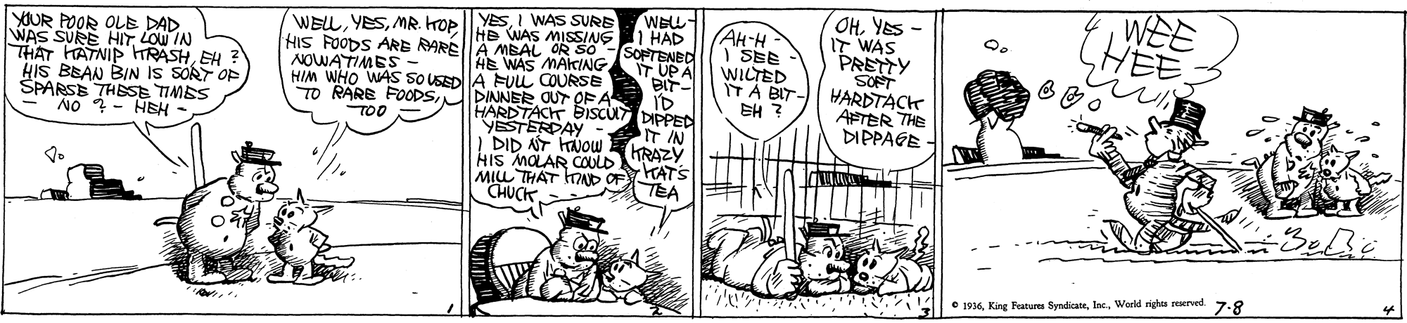 Illustration OCR: WEE HEE OHYES - IT WAS PRETTY SOFT HARDTACK AFTER THE DIPPAGE YESI WAS SURE WELL- WELLMR. KOP HE WAS MISSING 1 HAD YOUR POOR OLE DAD WAS SURE HITLOW IN THAT HATNIP HRASHEH HIS BEAN BIN IS SORT OP SPARSE THESE TIMES NO ?- HEH - HIS FOODS ARE RAREA MEAL OR SO NOWATIMES HIM WHO WAS SO USEDA UL COURSE TO RARE FOODSDINNER OUT OF A AH-H I SEE WILTED IT A BIT- EH ? SOPTENED T UPA HE WAS MAICING BISCUT DIPPED T IN HARDTACT YESTERDAY 'DID NT KNOW KRAZY HIS MOLAR COULD MIL THAT OAD OF TATS CHUCK TOO TEA to • 1936World righa reerved. 7.8 WEE HEE OHYES - IT WAS PRETTY SOFT HARDTACK AFTER THE DIPPAGE YESI WAS SURE WELL- WELLMR. KOP HE WAS MISSING 1 HAD YOUR POOR OLE DAD WAS SURE HITLOW IN THAT HATNIP HRASHEH HIS BEAN BIN IS SORT OP SPARSE THESE TIMES NO ?- HEH - HIS FOODS ARE RAREA MEAL OR SO NOWATIMES HIM WHO WAS SO USEDA UL COURSE TO RARE FOODSDINNER OUT OF A AH-H I SEE WILTED IT A BIT- EH ? SOPTENED T UPA HE WAS MAICING BISCUT DIPPED T IN HARDTACT YESTERDAY 'DID NT KNOW KRAZY HIS MOLAR COULD MIL THAT OAD OF TATS CHUCK TOO TEA to • 1936King Features SyndicateWorld righa reerved. 7.8