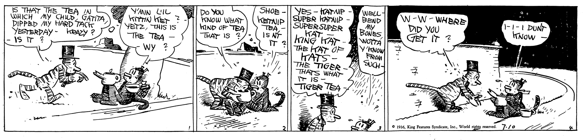 Art OCR: YES - TATANIP SUPER KATNIP SUPERSUPER ??? KING KAT THE KAT OF WELL- BEND SHOE IS THAT THE TEA IN WHICH My CHLD GATITA DIPPED MY HARD YESTERDAY - hAZY ? is IT KITTIN KET ? YETZTHIS IS THE TEA - wy ? DO YOU KNOW WHAT KIND OF TEA THAT IS KETNIP TEA IS NÝ IT 2 W-W-WHERE DID YOU GET IT ? -1-I DUNT KNOW TACK BONES WOTTA KNOW FROM KATS THE TIGER THATS WHAT T is - TIGER TEA • 1936World righes reserved. 7./0 YES - TATANIP SUPER KATNIP SUPERSUPER ??? KING KAT THE KAT OF WELL- BEND SHOE IS THAT THE TEA IN WHICH My CHLD GATITA DIPPED MY HARD YESTERDAY - hAZY ? is IT KITTIN KET ? YETZTHIS IS THE TEA - wy ? DO YOU KNOW WHAT KIND OF TEA THAT IS KETNIP TEA IS NÝ IT 2 W-W-WHERE DID YOU GET IT ? -1-I DUNT KNOW TACK BONES WOTTA KNOW FROM KATS THE TIGER THATS WHAT T is - TIGER TEA • 1936King Features SyndicateWorld righes reserved. 7./0