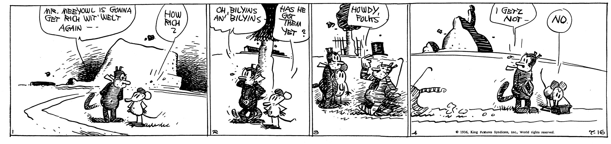 Fiction OCR: MR. MEEYOW L IS GONNA GET RICH WIT WELT AGAIN -- OHBILYINS AN BILYINS HAS HE Gor THEM YET HOWDYFOLTS GETZ NOT How NO O 1936World righa sEMrwd. *16 MR. MEEYOW L IS GONNA GET RICH WIT WELT AGAIN -- OHBILYINS AN BILYINS HAS HE Gor THEM YET HOWDYFOLTS GETZ NOT How NO O 1936King Kteren SyadicaeWorld righa sEMrwd. *16