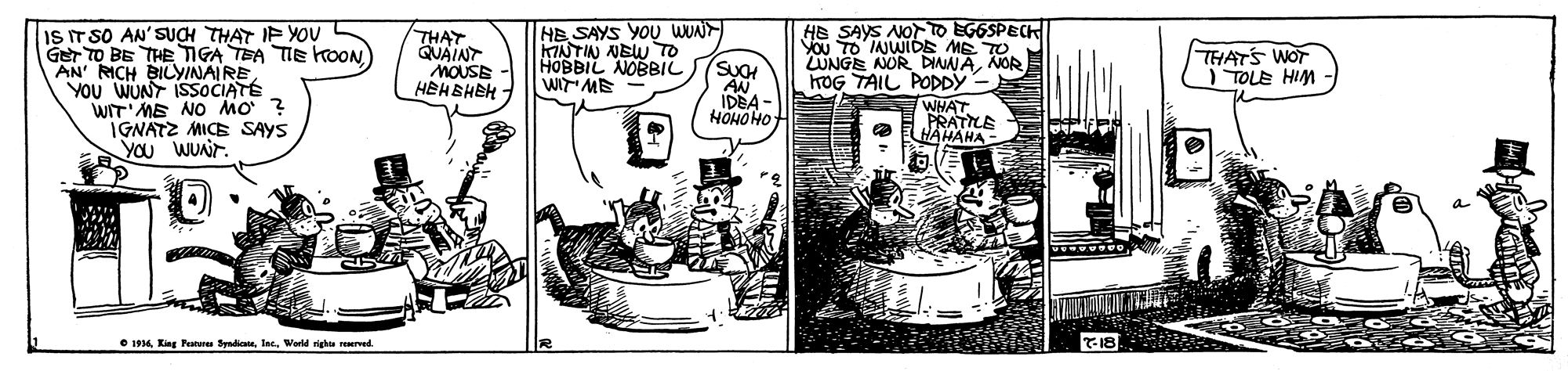 Illustration OCR: IS IT SO AN'SUCH THAT IF YOU GET TO BE THE TIGA TEA TIE koON AN' RICH BILYINAIRE YOU WUNY ISOCIATÉ WIT'ME NO MO' ? IGNATZ MICE SAYS YOu WUnir. THAT QUAINT MOUSE HEHBHEH HB SAYS YOU WUN KMNTIN NBW TO HOBBIL NOBBIL WI ME He SAYS NOT O EGGSPECH YOU TO IAJWIDE ME TO UNGE AOR DINNANOR TOG TAIL PODDY- WHAT PRATILE HAMAHA THATS WOT ) TOLE HIM SUO AN IDEA HOHOHO • 194World rightu reerved IS IT SO AN'SUCH THAT IF YOU GET TO BE THE TIGA TEA TIE koON AN' RICH BILYINAIRE YOU WUNY ISOCIATÉ WIT'ME NO MO' ? IGNATZ MICE SAYS YOu WUnir. THAT QUAINT MOUSE HEHBHEH HB SAYS YOU WUN KMNTIN NBW TO HOBBIL NOBBIL WI ME He SAYS NOT O EGGSPECH YOU TO IAJWIDE ME TO UNGE AOR DINNANOR TOG TAIL PODDY- WHAT PRATILE HAMAHA THATS WOT ) TOLE HIM SUO AN IDEA HOHOHO • 194King Peatune SyndicateWorld rightu reerved