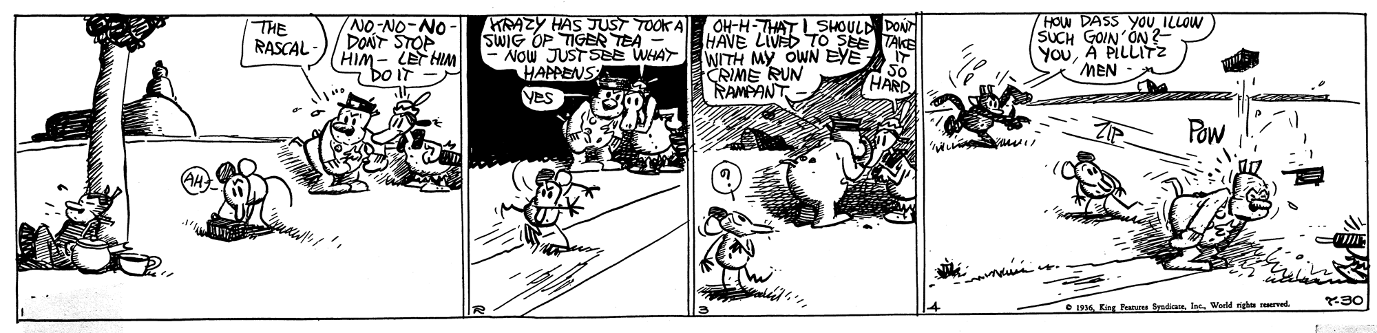 Illustration OCR: NO-NO-NO DONT STOP HIM- LET HIM "bo iT- KRAZY HAS JUST TOOK A SWIG OP TIGER TEA - NOW JUST SEe WHAY WITH MY OWN EYE HAPPENS Yes 7HOW DASS YOU ILLOW SUCH GOIN'ÓN? YOuA PILLITz THE RASCAL - OH-H-THAT LSHOULD DON HAVE LIVED TO SEE TAKE MEN CRIME RUN RAMPANT So HARD Pow O 196In. Werld righa erved. NO-NO-NO DONT STOP HIM- LET HIM "bo iT- KRAZY HAS JUST TOOK A SWIG OP TIGER TEA - NOW JUST SEe WHAY WITH MY OWN EYE HAPPENS Yes 7HOW DASS YOU ILLOW SUCH GOIN'ÓN? YOuA PILLITz THE RASCAL - OH-H-THAT LSHOULD DON HAVE LIVED TO SEE TAKE MEN CRIME RUN RAMPANT So HARD Pow O 196King Feateres SyadicaIn. Werld righa erved.