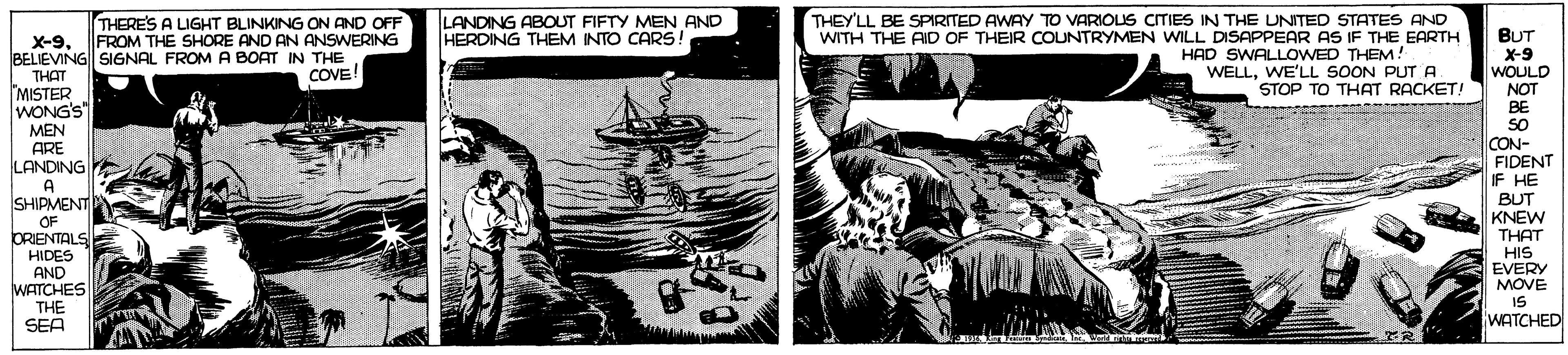 Comic book OCR: THERES A LIGHT BLINKING ON AND OFF FROM THE SHORE AND AN ANSWERING LANDING ABOUT FIFTY MEN AND HERDING THEM INTO CARS! THEY'LL BE SPIRITED AWAY TO VARIOUS CITIES IN THE UNITED STATES AND WITH THE AID OF THEIR COUNTRYMEN WILL DISAPPEAR AS IF THE EARTH BUT X-9 WOULD NOT BE SO CON- FIDENT IF HE BUT KNEW THAT HIS EVERY MOVE IS WATCHED X-9BELIEVING SIGNAL FROMA BOAT IN THE THAT MISTER WONG'S" MEN ARE LANDING HAD SWALLOWED THEM! WELLWE'LL SOON PUT A STOP TO THAT RACKET! COVE! A SHIPMENT OF ORIENTALS HIDES AND WATCHES THE SEA THERES A LIGHT BLINKING ON AND OFF FROM THE SHORE AND AN ANSWERING LANDING ABOUT FIFTY MEN AND HERDING THEM INTO CARS! THEY'LL BE SPIRITED AWAY TO VARIOUS CITIES IN THE UNITED STATES AND WITH THE AID OF THEIR COUNTRYMEN WILL DISAPPEAR AS IF THE EARTH BUT X-9 WOULD NOT BE SO CON- FIDENT IF HE BUT KNEW THAT HIS EVERY MOVE IS WATCHED X-9BELIEVING SIGNAL FROMA BOAT IN THE THAT MISTER WONG'S" MEN ARE LANDING HAD SWALLOWED THEM! WELLWE'LL SOON PUT A STOP TO THAT RACKET! COVE! A SHIPMENT OF ORIENTALS HIDES AND WATCHES THE SEA