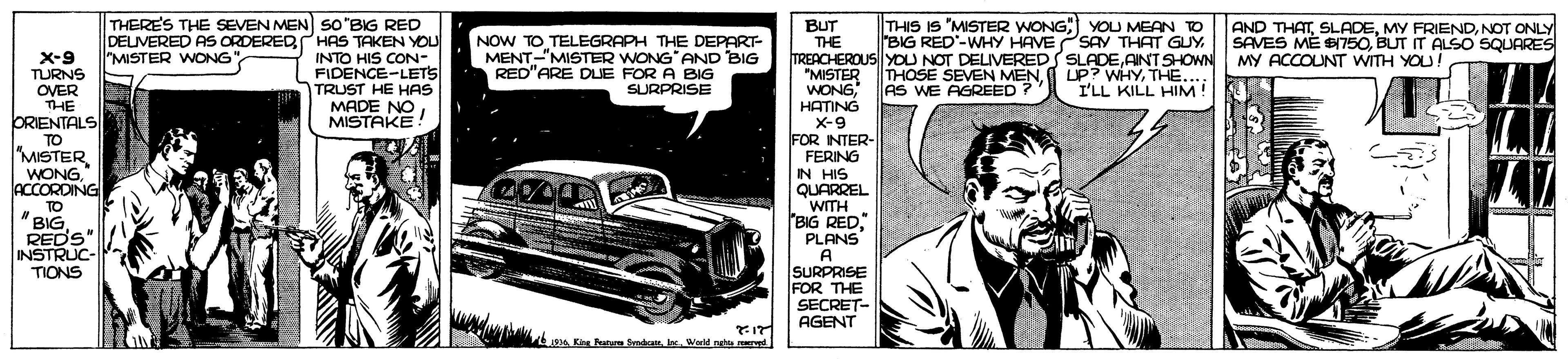Font OCR: THIS IS "MISTER WONG; YOU MEAN TO BIG RED'-WHY HAVE PSAY THAT GUY THERES THE SEVEN MEN So"BIG RED DELIVERED AS ORDEREDHAS TAKEN YOU INTO HIS CON- FIDENCE-LETS TRUST HE HAS MADE NO MISTAKE! BUT THE TREACHEROUS YOU NOT DELIVEREDS SLADEAINT SHOWN "MISTER WONG?ATING X-9 FOR INTER- FERING IN HIS QUARREL WITH BIG REDPLANS A SURPRISE FOR THE SECRET- AGENT NOW TO TELEGRAPH THE DEPART- MENT-"MISTER WONG AND BIG RED"ARE DLIE FOR A BIG AND THATNOT ONLY SAVES ME B750BUT IT ALSO SQUARES MY ACCOUNT WITH YOU! "MISTER WONG"X-9 TURNS OVER THE ORIENTALS TO "MISTER WONGACCORDING THOSE SEVEN MENAS WE AGREED ? UP? WHYTHE...: I'LL KILL HIM! SURPRISE TO "BIG REDS INSTRUC- TIONS 6 Ke Nun Sendcanlac Warld gta ved THIS IS "MISTER WONG; YOU MEAN TO BIG RED'-WHY HAVE PSAY THAT GUY THERES THE SEVEN MEN So"BIG RED DELIVERED AS ORDEREDHAS TAKEN YOU INTO HIS CON- FIDENCE-LETS TRUST HE HAS MADE NO MISTAKE! BUT THE TREACHEROUS YOU NOT DELIVEREDS SLADEAINT SHOWN "MISTER WONG?ATING X-9 FOR INTER- FERING IN HIS QUARREL WITH BIG REDPLANS A SURPRISE FOR THE SECRET- AGENT NOW TO TELEGRAPH THE DEPART- MENT-"MISTER WONG AND BIG RED"ARE DLIE FOR A BIG AND THATMY FRIENDNOT ONLY SAVES ME B750BUT IT ALSO SQUARES MY ACCOUNT WITH YOU! "MISTER WONG"X-9 TURNS OVER THE ORIENTALS TO "MISTER WONGACCORDING THOSE SEVEN MENAS WE AGREED ? UP? WHYTHE...: I'LL KILL HIM! SURPRISE TO "BIG REDS INSTRUC- TIONS 6 Ke Nun Sendcanlac Warld gta ved