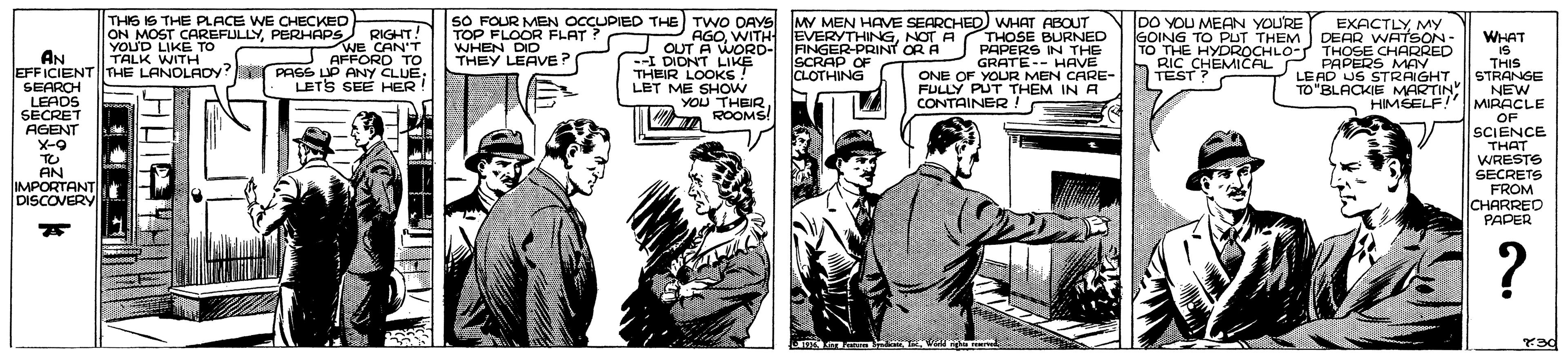 Illustration OCR: SO FOUR MEN OCCUPIED THE TWO DAYS MY MEN HAVE SEARCHED WHAT ABOUT TOP FLOOR FLAT ? WHEN DID THEY LEAVE? THIS IS THE PLACE WE CHECKED DO YOU MEAN YOU'RE EXACTLY MY DEAR WATSON- THOSE CHARRED PAPERS MAY LE AD US STRAIGHT TO"BLACKIE MARTIN NEW HIMŠELF! ON MOST CAREFULLYPERHAPS YOUD LIKE To TALK WITH RIGHT! WE CAN'T JAFFORD TO --I DIDNT LIKD- AINGER-PRINT OR A SCRAP OF CLOTHING AGONOT A THOSE BURNED PAPERS IN THE GOING TO PUT THEM goINO HYDROCHLO THOSE CH TO THE IS THIS STRANGE WHAT AN EFFICIENT THE LANOLADy? PASS ?P ANY CLUE SEARCH LEADS SECRET AGENT X-9 TO AN IMPORTANT DISCOVERY GRATE-- HAVE ONE OF YOUR MEN CARE- FULLY PUT THEM IN A RIC CHEMICAL THEIR LOOKS ! LET ME SHOW YOU THEIR ROOMS! TESTSEMICAL LETS SEE HER CONTAINER ! MIRACLE OF SCIENCE THAT WRESTS SECRETS FROM CHARREO PAPER SO FOUR MEN OCCUPIED THE TWO DAYS MY MEN HAVE SEARCHED WHAT ABOUT TOP FLOOR FLAT ? WHEN DID THEY LEAVE? THIS IS THE PLACE WE CHECKED DO YOU MEAN YOU'RE EXACTLY MY DEAR WATSON- THOSE CHARRED PAPERS MAY LE AD US STRAIGHT TO"BLACKIE MARTIN NEW HIMŠELF! ON MOST CAREFULLYPERHAPS YOUD LIKE To TALK WITH RIGHT! WE CAN'T JAFFORD TO --I DIDNT LIKD- AINGER-PRINT OR A SCRAP OF CLOTHING AGOWITH EVERYTHINGNOT A THOSE BURNED PAPERS IN THE GOING TO PUT THEM goINO HYDROCHLO THOSE CH TO THE IS THIS STRANGE WHAT AN EFFICIENT THE LANOLADy? PASS ?P ANY CLUE SEARCH LEADS SECRET AGENT X-9 TO AN IMPORTANT DISCOVERY GRATE-- HAVE ONE OF YOUR MEN CARE- FULLY PUT THEM IN A RIC CHEMICAL THEIR LOOKS ! LET ME SHOW YOU THEIR ROOMS! TESTSEMICAL LETS SEE HER CONTAINER ! MIRACLE OF SCIENCE THAT WRESTS SECRETS FROM CHARREO PAPER