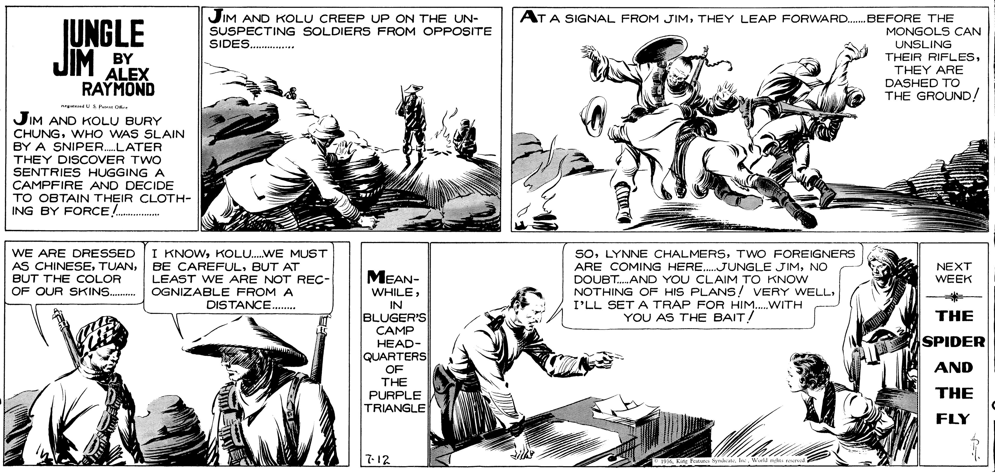 Line OCR: JUNGLE JIM AND KOLU CREEP UP ON THE UN- SUSPECTING SOLDIERS FROM OPPOSITE SIDES. ** AT A SIGNAL FROM JIMTHEY LEAP FORWARD.BEFORE THE MONGOLS CAN UNSLING JIM BY THEIR RIFLESTHEY ARE DASHED TO THE GROUND! ALEX RAYMOND JIM AND KOLU BURY CHUNGWHO WAS SLAIN BY A SNIPER.LATER THEY DISCOVER TWO SENTRIES HUGGINGA CAMPFIRE AND DECIDE TO OBTAIN THEIR CLOTH- ING BY FORCE . ...... SoTWO FOREIGNERS ARE COMING HERE.JUNGLE JIMNO DOUBT.AND YOU CLAIM TO KNOw NOTHING OF HIS PLANS! VERY WELLI'LL SET A TRAP FOR HIM.WITH YOU AS THE BAIT/ WE ARE DRESSED AS CHINESEBUT THE COLOR OF OUR SKINS. I KNOWKOLU.WE MUST BE CAREFULBUT AT LEAST WE ARE NOT REC- OGNIZABLE FROM A NEXT WEEK MEAN- WHILEDISTANCE. IN THE BLUGER'S CAMP HEAD- QUARTERS SPIDER AND OF THE THE PURPLE TRIANGLE FLY 7-12 196Wurl nd rervod JUNGLE JIM AND KOLU CREEP UP ON THE UN- SUSPECTING SOLDIERS FROM OPPOSITE SIDES. ** AT A SIGNAL FROM JIMTHEY LEAP FORWARD.BEFORE THE MONGOLS CAN UNSLING JIM BY THEIR RIFLESTHEY ARE DASHED TO THE GROUND! ALEX RAYMOND JIM AND KOLU BURY CHUNGWHO WAS SLAIN BY A SNIPER.LATER THEY DISCOVER TWO SENTRIES HUGGINGA CAMPFIRE AND DECIDE TO OBTAIN THEIR CLOTH- ING BY FORCE . ...... SoLYNNE CHALMERSTWO FOREIGNERS ARE COMING HERE.JUNGLE JIMNO DOUBT.AND YOU CLAIM TO KNOw NOTHING OF HIS PLANS! VERY WELLI'LL SET A TRAP FOR HIM.WITH YOU AS THE BAIT/ WE ARE DRESSED AS CHINESEBUT THE COLOR OF OUR SKINS. I KNOWKOLU.WE MUST BE CAREFULBUT AT LEAST WE ARE NOT REC- OGNIZABLE FROM A NEXT WEEK MEAN- WHILEDISTANCE. IN THE BLUGER'S CAMP HEAD- QUARTERS SPIDER AND OF THE THE PURPLE TRIANGLE FLY 7-12 196King Fviste oal. leWurl nd rervod
