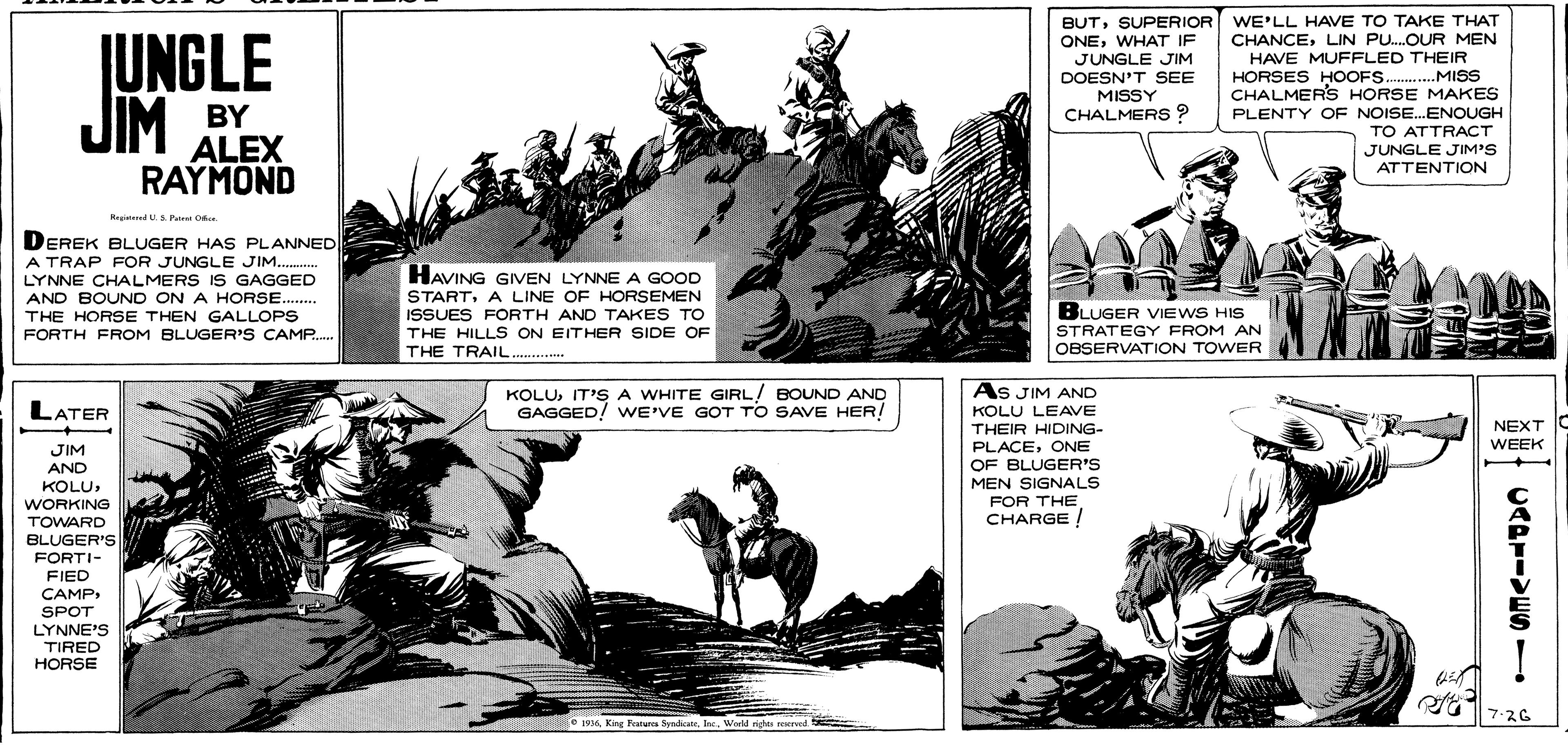 Adaptation OCR: JUNGLE JIM BUTSUPERIOR WE'LL HAVE TO TAKE THAT CHANCELIN PU.OUR MEN HAVE MUFFLED THEIR HORSES HOOFS .MISS CHALMERS HORSE MAKES PLENTY OF NOISE.ENOUGH TO ATTRACT JUNGLE JIM'S ATTENTION ONEWHAT IF JUNGLE JIM DOESN'T SEE MISSY CHALMERS ? BY ALEX RAYMOND Hegind U. Pa O DEREK BLUGER HAS PLANNED A TRAP FOR JUNGLE JIM . LYNNE CHALMERS IS GAGGED AND BOUND ON A HORSE.... THE HORSE THEN GALLOPS FORTH FROM BLUGER'S CAMP. HAVING GIVEN LYNNE A GOOD STARTA LINE OF HORSEMEN ISSUES FORTH AND TAKES TO THE HILLS ON EITHER SIDE OF THE TRAIL. BLUGER VIEWS HIS STRATEGY FROM AN OBSERVATION TOWER As JIM AND LATER KOLUIT'SA WHITE GIRL/ BOUND AND GAGGED! wE'VE GOT To SAVE HER! KOLU LEAVE THEIR HIDING- PLACEONE OF BLUGER'S MEN SIGNALS FOR THE CHARGE! NEXT C WEEK JIM AND KOLUWORKING TOWARD BLUGER'S FORTI- FIED CAMPSPOT LYNNE'S TIRED HORSE 7-?G e 193 King Featurca SyndicateWold righe recrved UADIIVESI JUNGLE JIM BUTSUPERIOR WE'LL HAVE TO TAKE THAT CHANCELIN PU.OUR MEN HAVE MUFFLED THEIR HORSES HOOFS .MISS CHALMERS HORSE MAKES PLENTY OF NOISE.ENOUGH TO ATTRACT JUNGLE JIM'S ATTENTION ONEWHAT IF JUNGLE JIM DOESN'T SEE MISSY CHALMERS ? BY ALEX RAYMOND Hegind U. Pa O DEREK BLUGER HAS PLANNED A TRAP FOR JUNGLE JIM . LYNNE CHALMERS IS GAGGED AND BOUND ON A HORSE.... THE HORSE THEN GALLOPS FORTH FROM BLUGER'S CAMP. HAVING GIVEN LYNNE A GOOD STARTA LINE OF HORSEMEN ISSUES FORTH AND TAKES TO THE HILLS ON EITHER SIDE OF THE TRAIL. BLUGER VIEWS HIS STRATEGY FROM AN OBSERVATION TOWER As JIM AND LATER KOLUIT'SA WHITE GIRL/ BOUND AND GAGGED! wE'VE GOT To SAVE HER! KOLU LEAVE THEIR HIDING- PLACEONE OF BLUGER'S MEN SIGNALS FOR THE CHARGE! NEXT C WEEK JIM AND KOLUWORKING TOWARD BLUGER'S FORTI- FIED CAMPSPOT LYNNE'S TIRED HORSE 7- ? G e 193 King Featurca SyndicateWold righe recrved UADIIVESI