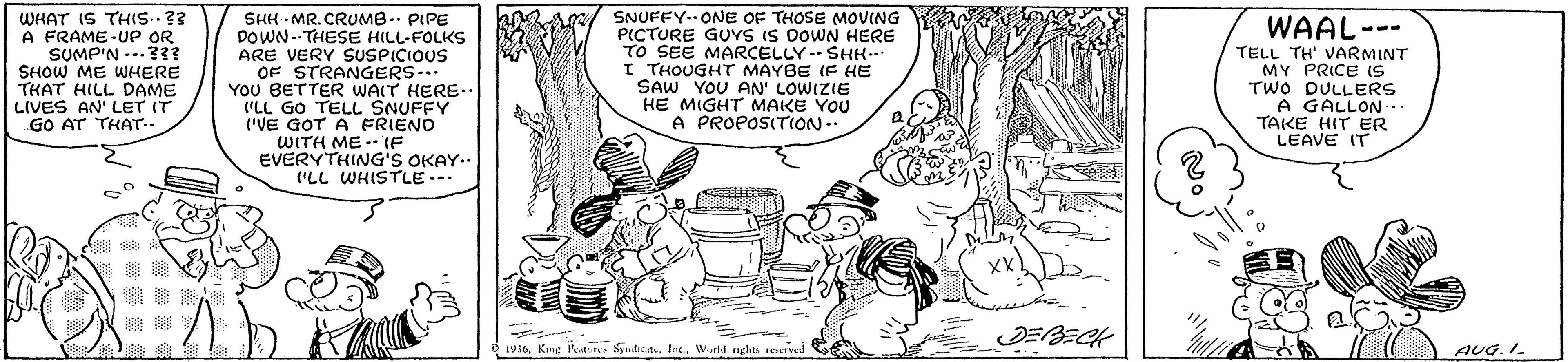 Sharing OCR: WHAT IS THIS..?? A FRAME-UP OR SUMP'N ---? SHOW ME WJHERE THAT HILL DAME LIVES AN' LET IT GO AT THAT.. SHH - MR. CRUMB -. PIPE DOWN--THESE HILL-FOLKS ARE VERY SUSPICIOUS OF STRANGERS... YOU BETTER WAIT HERE-.. "LL GO TELL SNUFFY ('VE GOT A FRIEND WITH ME.- (E EVERYTHING'S OKAY.. ("LL WHISTLE-- SNUFFY--ONE OF THOSE MOVING PICTURE GUVS IS DOWN HERE TO SEE MARCELLY.- SHH... I THOUGHTr MAYBE IF HE SAW YOU AN' LOWIZIE HE MIGHT MAKE YOU A PROPOSITION.. WAAL- TELL TH' VARMINT MY PRICE IS TWO DULLERS A GALLON.. TAKE HIT ER LEAVE IT -- JEBECH 5 1936. Kng Poate SysteitWurla nghts seved AUG.I WHAT IS THIS..?? A FRAME-UP OR SUMP'N ---? SHOW ME WJHERE THAT HILL DAME LIVES AN' LET IT GO AT THAT.. SHH - MR. CRUMB -. PIPE DOWN--THESE HILL-FOLKS ARE VERY SUSPICIOUS OF STRANGERS... YOU BETTER WAIT HERE-.. "LL GO TELL SNUFFY ('VE GOT A FRIEND WITH ME.- (E EVERYTHING'S OKAY.. ("LL WHISTLE-- SNUFFY--ONE OF THOSE MOVING PICTURE GUVS IS DOWN HERE TO SEE MARCELLY.- SHH... I THOUGHTr MAYBE IF HE SAW YOU AN' LOWIZIE HE MIGHT MAKE YOU A PROPOSITION.. WAAL- TELL TH' VARMINT MY PRICE IS TWO DULLERS A GALLON.. TAKE HIT ER LEAVE IT -- JEBECH 5 1936. Kng Poate SysteitWurla nghts seved AUG.I