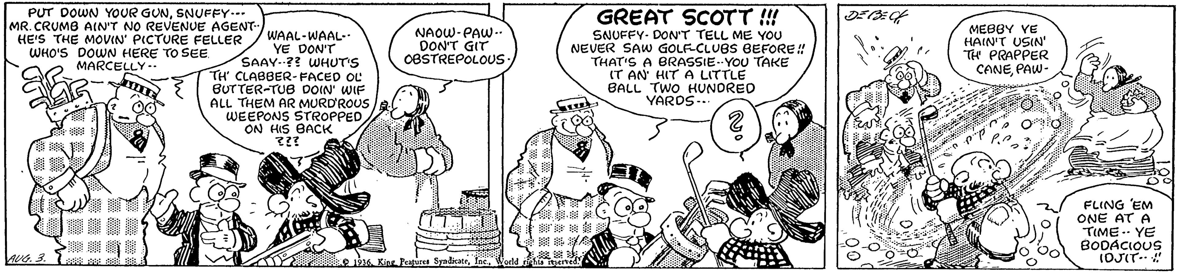Gesture OCR: PUT DOWN YOUR GUNSNUFFY.-- MR. CRUMB AIN'T NO REVENUE AGENT- HE'S THE MOVIN' PICTURE FELLER WHO'S DOWN HERE TO SEE MARCELLY--. GREAT SCOTT ! WAAL-WAAL-. YE DON'T SAAY-?? WHUT'S TH' CLABBER- FACED OL BUTTER-TUB DOIN' WIF ALL THEM AR MURD'ROUS WEEPONS STROPPED ON HIS BACK NAOW-PAW-. DON'T GIT OBSTREPOLOUS. SNUFFY- DON'T TELL ME YOU NEVER SAW GOLECLUBS BEFORE! THAT'S A BRASSIE--YOU TAKE IT AN' HIT A LITTLE BALL TWO HUNORED YARDS.- MEBBY VE HAIN'T USIN' TH PRAPPER CANEPAW- FLING 'EM ONE AT A TIME .. YE BODACIOUS (OJIT. " wG. 3 SeadicateInc. PUT DOWN YOUR GUNSNUFFY.-- MR. CRUMB AIN'T NO REVENUE AGENT- HE'S THE MOVIN' PICTURE FELLER WHO'S DOWN HERE TO SEE MARCELLY--. GREAT SCOTT ! WAAL-WAAL-. YE DON'T SAAY-?? WHUT'S TH' CLABBER- FACED OL BUTTER-TUB DOIN' WIF ALL THEM AR MURD'ROUS WEEPONS STROPPED ON HIS BACK NAOW-PAW-. DON'T GIT OBSTREPOLOUS. SNUFFY- DON'T TELL ME YOU NEVER SAW GOLECLUBS BEFORE! THAT'S A BRASSIE--YOU TAKE IT AN' HIT A LITTLE BALL TWO HUNORED YARDS.- MEBBY VE HAIN'T USIN' TH PRAPPER CANEPAW- FLING 'EM ONE AT A TIME .. YE BODACIOUS (OJIT. " wG. 3 Seadicate