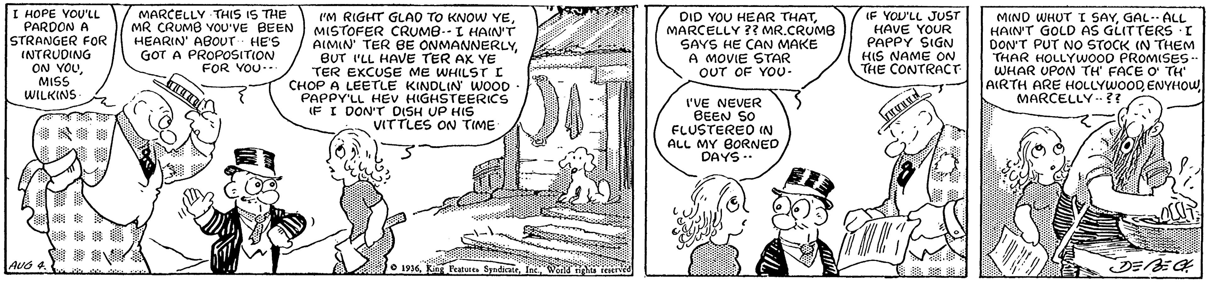 Rectangle OCR: I HOPE YOU'LL PARDON A STRANGER FOR INTRUDING ON YOUMISS WILKINS- MARCELLY THIS IS THE MR CRUMB YOU'VE BEEN HEARIN' ABOUT HE'S GOT A PROPOSITION FOR YOU-- I'M RIGHT GLAO TO KNOW YEMISTOFER CRUMB.-I HAIN'T AIMIN' TER BE ONMANNERLYBUT I'LL HAVE TER AX YE TER EXCUSE ME WHILST I CHOP A LEETLE KINDLIN WOOD PAPPY'LL HEV HIGHSTEERICS IF I DON'T DISH UP HIS VITTLES ON TIME DID YOU HEAR THATMARCELLY ?? MR.CRUMB SAYS HE CAN MAKE A MOVIE STAR OUT OF YO0- IF YOU'LL JUST HAVE YOUR PAPPY SIGN HIS NAME ON THE CONTRACT MIND WHUT T SAYGAL. ALL HAIN'T GOLD AS GLITTERS I DON'T PUT NO STOCK IN THEM THAR HOLLYWOOD PROMISES- WHAR UPON TH FACE O' TH AIRTH ARE HOLLYWOODENYHOW MARCELLY .?? I'VE NEVER BEEN SO ELUSTEREO IN ALL MY BORNED DAYS.. ? ? AUG 4 1936Ine cWorld tih icient ?E feerved I HOPE YOU'LL PARDON A STRANGER FOR INTRUDING ON YOUMISS WILKINS- MARCELLY THIS IS THE MR CRUMB YOU'VE BEEN HEARIN' ABOUT HE'S GOT A PROPOSITION FOR YOU-- I'M RIGHT GLAO TO KNOW YEMISTOFER CRUMB.-I HAIN'T AIMIN' TER BE ONMANNERLYBUT I'LL HAVE TER AX YE TER EXCUSE ME WHILST I CHOP A LEETLE KINDLIN WOOD PAPPY'LL HEV HIGHSTEERICS IF I DON'T DISH UP HIS VITTLES ON TIME DID YOU HEAR THATMARCELLY ?? MR.CRUMB SAYS HE CAN MAKE A MOVIE STAR OUT OF YO0- IF YOU'LL JUST HAVE YOUR PAPPY SIGN HIS NAME ON THE CONTRACT MIND WHUT T SAYGAL. ALL HAIN'T GOLD AS GLITTERS I DON'T PUT NO STOCK IN THEM THAR HOLLYWOOD PROMISES- WHAR UPON TH FACE O' TH AIRTH ARE HOLLYWOODENYHOW MARCELLY .?? I'VE NEVER BEEN SO ELUSTEREO IN ALL MY BORNED DAYS.. ? ? AUG 4 1936King Featutes SyndicateIne cWorld tih icient ? E feerved