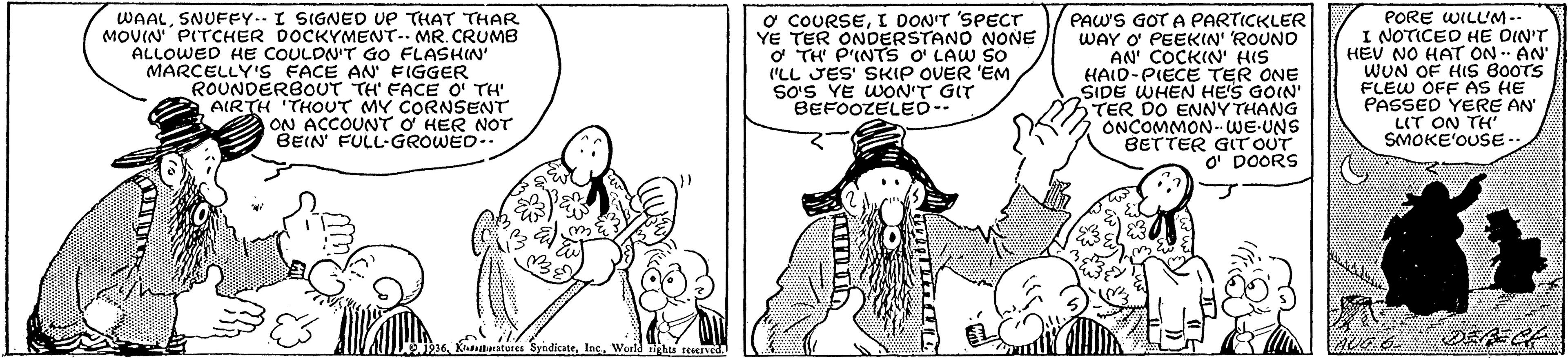 Black-and-white OCR: WAALSNUFF... I SIGNED ve THAT THAR MOVIN PITCHER DOCKYMENT- MR. CRUMB ALLOWED HE COULDNIT GO FLASHIN" MARCELLY'S FACE AN' FIGGER ROUNDERBOUT TH' FACE O' TH' AIRTH THOUT MY CORNSENT ON ACCOUNT O HER NOT BEIN FULL-GROWED.. o COURSEI DONIT 'SPECT YE TER ONDERSTANO NONE o TH P'INTS o LAW SO I'LL JES' SKIP OVER 'EM So'S YE WON'T GIT BEFOOZELEO-- PAWS GOT A PARTICKLER WAY O PEEKIN' ROUNO AN' COCKIN' HIS HAID-PIECE TER ONE SIDE WHEN HE'S GOIN' TER DO ENNY THANG ONCOMMON-WE-UNS BETTER GITOUT O DOORS PORE WILL'M -- I NOTICED HE DIN'T HEV NO HAT ON AN' WUN OF HIS B0OTS FLEW OFF AS HE PASSED YERE AN LIT ON TH SMOKE'OUSE.. Klduratures SyndicateWorld ghts reied WAALSNUFF... I SIGNED ve THAT THAR MOVIN PITCHER DOCKYMENT- MR. CRUMB ALLOWED HE COULDNIT GO FLASHIN" MARCELLY'S FACE AN' FIGGER ROUNDERBOUT TH' FACE O' TH' AIRTH THOUT MY CORNSENT ON ACCOUNT O HER NOT BEIN FULL-GROWED.. o COURSEI DONIT 'SPECT YE TER ONDERSTANO NONE o TH P'INTS o LAW SO I'LL JES' SKIP OVER 'EM So'S YE WON'T GIT BEFOOZELEO-- PAWS GOT A PARTICKLER WAY O PEEKIN' ROUNO AN' COCKIN' HIS HAID-PIECE TER ONE SIDE WHEN HE'S GOIN' TER DO ENNY THANG ONCOMMON-WE-UNS BETTER GITOUT O DOORS PORE WILL'M -- I NOTICED HE DIN'T HEV NO HAT ON AN' WUN OF HIS B0OTS FLEW OFF AS HE PASSED YERE AN LIT ON TH SMOKE'OUSE.. Klduratures SyndicateWorld ghts reied