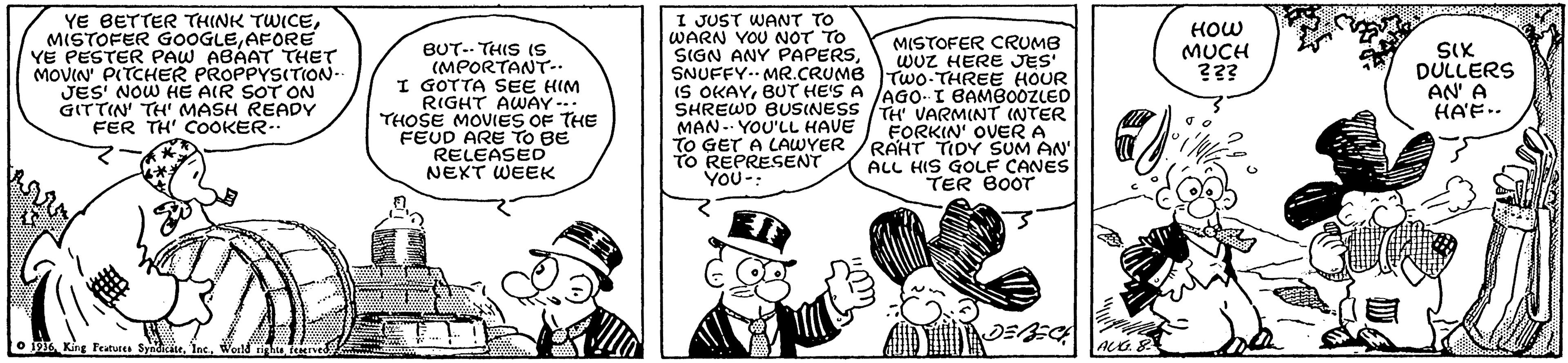 Font OCR: YE BETTER THINK TWICEAFORE YE PESTER PAW ABAAT THET MOVIN' PITCHER PROPPYSITION JES' NOW HE AIR SOT ON GITTIN' TH' MASH READY FER TH' COOKER.. I JUST WANT TO WARN YOU NOT TO SIGN ANY PAPERSSNUFFY.- MR.CRUMB IS OKAYBUT HE'S A JAGO-I BAMBOOZzLED SHREWD BUSINESS /H VARMINT (NTER MAN- YOU'LL HAVE TO GET A LAWYER TO REPRESENT YOU-: BUT-- THIS (S (MPORTANT-. I GOTTA SEE HIM RIGHT AWAY -. THOSE MOVIES OF THE FEUD ARE TO BE RELEASED NEKT WEEK MISTOFER CRUMB wuZ HERE JES TwO-THREE HOUR HOW MUCH ??? SIX DULLERS AN' A HAE.. FORKIN' OVER A RAHT TIDY SUM AN' ALL HIS GOLF CANES TER BOOT O 1916teerved YE BETTER THINK TWICEMISTOFER GOOGLEAFORE YE PESTER PAW ABAAT THET MOVIN' PITCHER PROPPYSITION JES' NOW HE AIR SOT ON GITTIN' TH' MASH READY FER TH' COOKER.. I JUST WANT TO WARN YOU NOT TO SIGN ANY PAPERSSNUFFY.- MR.CRUMB IS OKAYBUT HE'S A JAGO-I BAMBOOZzLED SHREWD BUSINESS /H VARMINT (NTER MAN- YOU'LL HAVE TO GET A LAWYER TO REPRESENT YOU-: BUT-- THIS (S (MPORTANT-. I GOTTA SEE HIM RIGHT AWAY -. THOSE MOVIES OF THE FEUD ARE TO BE RELEASED NEKT WEEK MISTOFER CRUMB wuZ HERE JES TwO-THREE HOUR HOW MUCH ??? SIX DULLERS AN' A HAE.. FORKIN' OVER A RAHT TIDY SUM AN' ALL HIS GOLF CANES TER BOOT O 1916King Features SyndiciseWeld righte