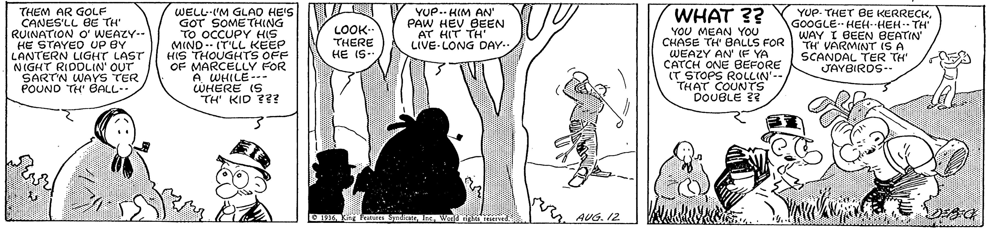 Interaction OCR: THEM AR GOLF CANES'LL BE TH RUINATION O' WEAZY-- HE STAYED UP BY LANTERN LIGHT LAST NIGHT RIDDLIN' OUT SART'N WAYS TER POUND TH' BALL. WELL-IM GLAO HE'S GOT SOMETHING TO OCCUPY HIS MIND- (T'LL KEEP HIS THOUGHTS OFF OF MARCELLY FOR A WHILE--- WHERE IS TH' KID ??? YUP. THET BE KERRECKGOOGLE. HEH--HEH-- TH WAY I BEEN BEATIN' TH VARMINT IS A SCANDAL TER TH' JAYBIROS-- WHAT ?? LOOK.. THERE HE IS- YUP.- HIM AN' PAW HEV BEEN AT HIT TH' LIVE- LONG DAY.. YOU MEAN YOU CHASE TH' BALLS FOR WEAZY AN (F YA CATCH ONE BEFORE (T STOPS ROLLIN'-- THAT COUNTS DOUBLE 3? E 1916 k features SynicateAUG. 12 THEM AR GOLF CANES'LL BE TH RUINATION O' WEAZY-- HE STAYED UP BY LANTERN LIGHT LAST NIGHT RIDDLIN' OUT SART'N WAYS TER POUND TH' BALL. WELL-IM GLAO HE'S GOT SOMETHING TO OCCUPY HIS MIND- (T'LL KEEP HIS THOUGHTS OFF OF MARCELLY FOR A WHILE--- WHERE IS TH' KID ??? YUP. THET BE KERRECKGOOGLE. HEH--HEH-- TH WAY I BEEN BEATIN' TH VARMINT IS A SCANDAL TER TH' JAYBIROS-- WHAT ?? LOOK.. THERE HE IS- YUP.- HIM AN' PAW HEV BEEN AT HIT TH' LIVE- LONG DAY.. YOU MEAN YOU CHASE TH' BALLS FOR WEAZY AN (F YA CATCH ONE BEFORE (T STOPS ROLLIN'-- THAT COUNTS DOUBLE 3? E 1916 k features SynicateAUG. 12