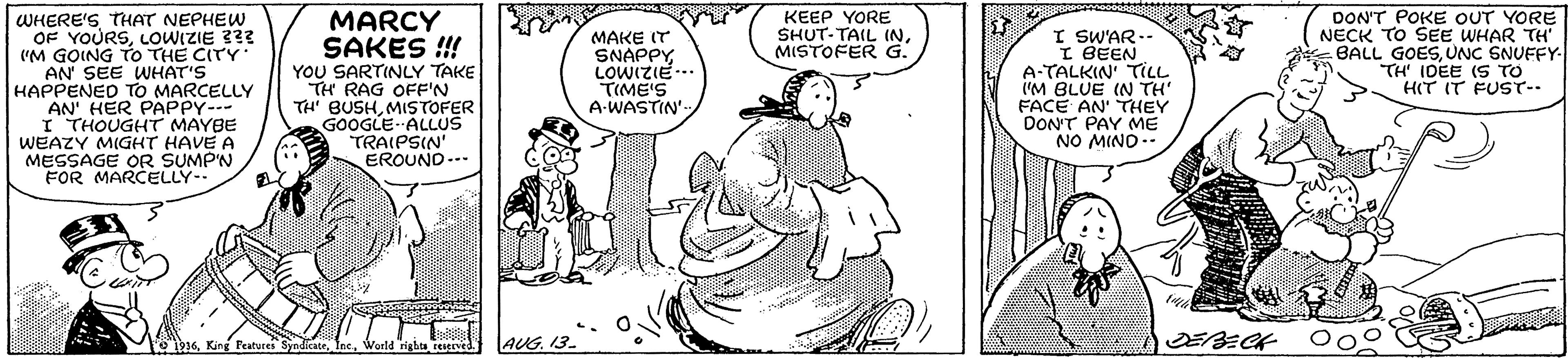 Gesture OCR: KEEP YORE SHUT-TAIL INMISTOFER G. DON'T POKE OUT YORE NECK TO SEE WHAR TH' BALL GOESUNC SNUFFY- TH' IDEE (S TO HIT IT FUST-- WHERE'S THAT NEPHEW OF YOURSLOWIZIE 333 "M GOING TO THE CITY AN' SEE WHAT'S HAPPENED TO MARCELLY AN' HER PAPPY--- I THOUGHT MAYBE WEAZY MIGHT HAVE A MESSAGE OR SUMPN FOR MARCELLY-. MARCY SAKES !!! YOU SARTINLY TAKE TH RAG OFF'N TH' BUSHMISTOFER GOOGLE- ALLUS TRAIPSIN' EROUND-- I SWAR-- I BEEN A-TALKIN' TILL 'M BLUE IN TH FACE AN' THEY DON'T PAY ME NO MIND -- MAKE IT SNAPPY LOWIZIE. TIME'S A-WASTIN ' O 1916World rigba reesved. AUG. 13. KEEP YORE SHUT-TAIL INMISTOFER G. DON'T POKE OUT YORE NECK TO SEE WHAR TH' BALL GOESUNC SNUFFY- TH' IDEE (S TO HIT IT FUST-- WHERE'S THAT NEPHEW OF YOURSLOWIZIE 333 "M GOING TO THE CITY AN' SEE WHAT'S HAPPENED TO MARCELLY AN' HER PAPPY--- I THOUGHT MAYBE WEAZY MIGHT HAVE A MESSAGE OR SUMPN FOR MARCELLY-. MARCY SAKES !!! YOU SARTINLY TAKE TH RAG OFF'N TH' BUSHMISTOFER GOOGLE- ALLUS TRAIPSIN' EROUND-- I SWAR-- I BEEN A-TALKIN' TILL 'M BLUE IN TH FACE AN' THEY DON'T PAY ME NO MIND -- MAKE IT SNAPPY LOWIZIE. TIME'S A-WASTIN ' O 1916King Features SyndicateWorld rigba reesved. AUG. 13.