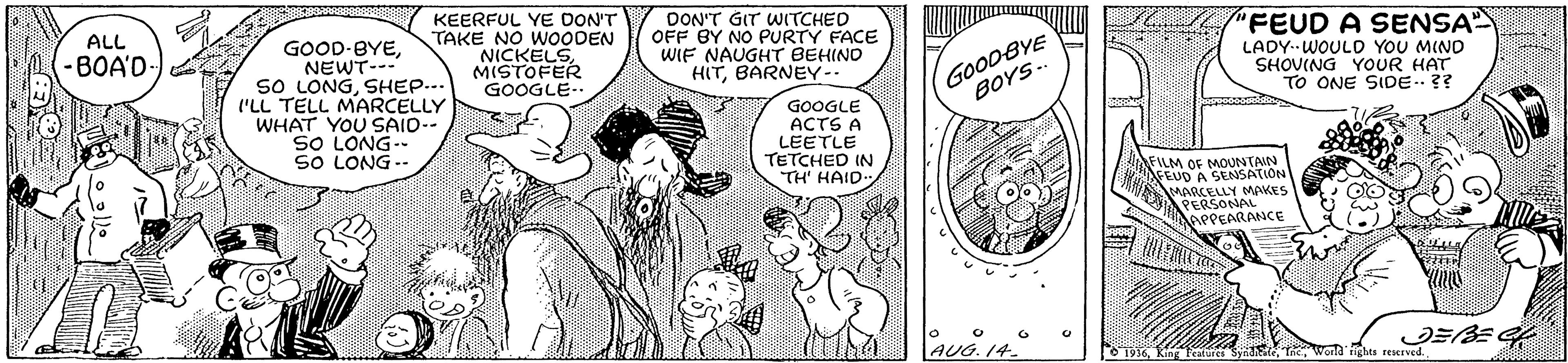 Font OCR: KEERFUL YE DON'T TAKE NO WOODEN NICKELSMISTOFER GOOGLE-- DON'T GIT WITCHED OFF BY NO PURTY FACE WIF NAUGHT BEHINO HITBARNEY-. ALL "FEUD A SENSA GOOD-BYENEWT--- sO LONGSHEP... ('LL TELL MARCELLY WHAT YOU SAID-- SO LONG- SO LONG -. (-BOA'D- GOODBYE BOYS. LADY.-WOULD YOU MIND SHOVING YOUR HAT TO ONE SIDE.?? GOOGLE ACTS A LEETLE TETCHED IN TH' HAID FILM OF MOUNTAIN SEUD A SENSATION MARCELLY MAKES PERSONAL APPEARANCE |AUG. 14.° O 1936Wceld ghes reseEved. KEERFUL YE DON'T TAKE NO WOODEN NICKELSMISTOFER GOOGLE-- DON'T GIT WITCHED OFF BY NO PURTY FACE WIF NAUGHT BEHINO HITBARNEY-. ALL "FEUD A SENSA GOOD-BYENEWT--- sO LONGSHEP... ('LL TELL MARCELLY WHAT YOU SAID-- SO LONG- SO LONG -. (-BOA'D- GOODBYE BOYS. LADY.-WOULD YOU MIND SHOVING YOUR HAT TO ONE SIDE.?? GOOGLE ACTS A LEETLE TETCHED IN TH' HAID FILM OF MOUNTAIN SEUD A SENSATION MARCELLY MAKES PERSONAL APPEARANCE |AUG. 14.° O 1936King Teature SynhEtaWceld ghes reseEved.