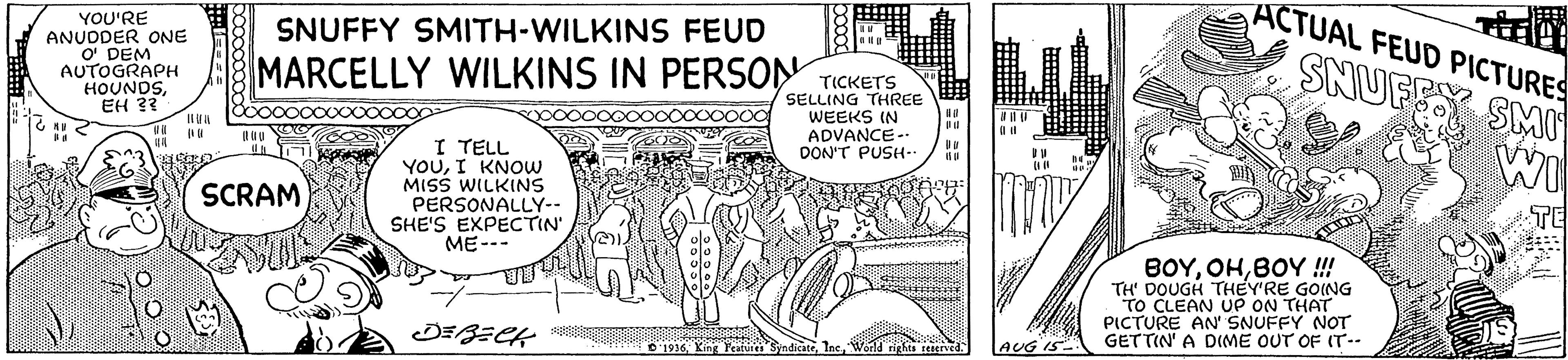 Rectangle OCR: ACTUAL FEUD PICTURES YOU'RE ANUDDER ONE O DEM AUTOGRAPH HOUNDSEH ?? SNUFFY SMITH-WILKINS FEUD MARCELLY WILKINS IN PERSON TICKETS SELLING THREE WEEKS IN ADVANCE- DON'T PUSH-- I TELL YOUI KNOW MISS WILKINS PERSONALLY-- SHE'S EXPECTIN ME--- SCRAM TE BOYBOY !!! TH' DOUGH THEY'RE GOING TO CLEAN UP ON THAT PICTURE AN SNUFFY NOT GETTIN' A D(ME OUT OF IT-- JEBECK * O 1916 Kin Featines SyndicateAUG IS ACTUAL FEUD PICTURES YOU'RE ANUDDER ONE O DEM AUTOGRAPH HOUNDSEH ?? SNUFFY SMITH-WILKINS FEUD MARCELLY WILKINS IN PERSON TICKETS SELLING THREE WEEKS IN ADVANCE- DON'T PUSH-- I TELL YOUI KNOW MISS WILKINS PERSONALLY-- SHE'S EXPECTIN ME--- SCRAM TE BOYBOY !!! TH' DOUGH THEY'RE GOING TO CLEAN UP ON THAT PICTURE AN SNUFFY NOT GETTIN' A D(ME OUT OF IT-- JEBECK * O 1916 Kin Featines SyndicateAUG IS