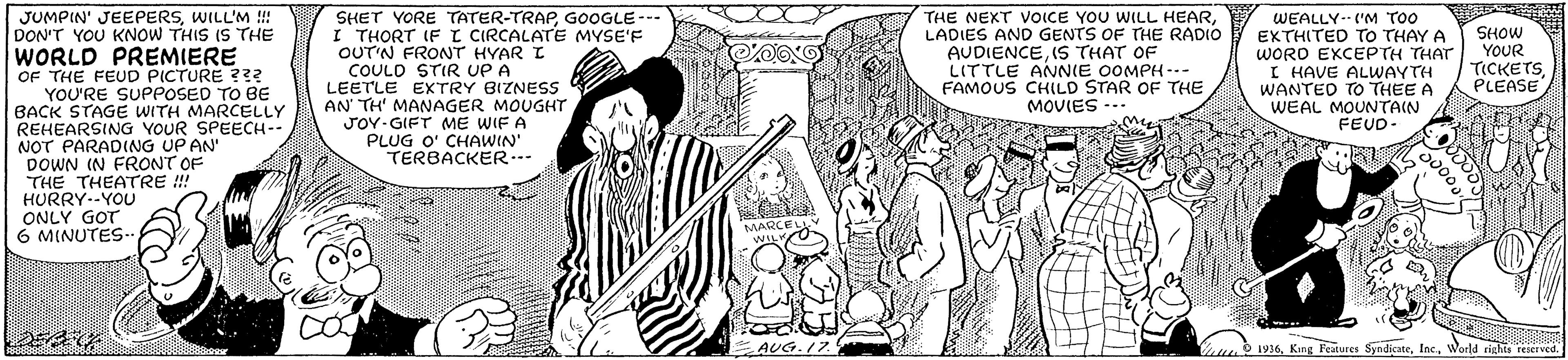 Drawing OCR: SHET YORE TATER-TRAPGOOGLE - I THORT IF Z CIRCALATE MYSE'F OUT'N FRONT HYAR I COULD STIR UP A LEETLE EXTRY BIZNESS AN TH' MANAGER MOUGHT THE NEXT VOICE YOU WILL HEARLADIES AND GENTS OF THE RADIO AUDIENCE(S THAT OF LITTLE ANNIE OOMPH--- FAMOUS CHILD STAR OF THE MOVIES -- WEALLY ('M TOO EXTHITED TO THAY A WORD EXCEPTH THAT I HAVE ALUWAYTH WANTED TO THEE A WEAL MOUNTAIN FEUD. JUMPIN' JEEPERSWILL'M ! DON'T YOU KNOW THIS IS THE SHOW YOUR TICKETSPLEASE WORLD PREMIERE OF THE FEUD PICTURE ??? YOU'RE SUPPOSED TO BE BACK STAGE WITH MARCELLY REHEARSING YOUR SPEECH-- NOT PARADING UP AN' DOWN IN FRONT OF THE THEATRE ! HURRY--YOU ONLY GOT 6 MINUTES-- JOY-GIFT ME WIF A PLUG O' CHAWIN' TERBACKER.-- MARCELL WIL AUG.17 O 1936World rights reaet ved. SHET YORE TATER-TRAPGOOGLE - I THORT IF Z CIRCALATE MYSE'F OUT'N FRONT HYAR I COULD STIR UP A LEETLE EXTRY BIZNESS AN TH' MANAGER MOUGHT THE NEXT VOICE YOU WILL HEARLADIES AND GENTS OF THE RADIO AUDIENCE(S THAT OF LITTLE ANNIE OOMPH--- FAMOUS CHILD STAR OF THE MOVIES -- WEALLY ('M TOO EXTHITED TO THAY A WORD EXCEPTH THAT I HAVE ALUWAYTH WANTED TO THEE A WEAL MOUNTAIN FEUD. JUMPIN' JEEPERSWILL'M ! DON'T YOU KNOW THIS IS THE SHOW YOUR TICKETSPLEASE WORLD PREMIERE OF THE FEUD PICTURE ??? YOU'RE SUPPOSED TO BE BACK STAGE WITH MARCELLY REHEARSING YOUR SPEECH-- NOT PARADING UP AN' DOWN IN FRONT OF THE THEATRE ! HURRY--YOU ONLY GOT 6 MINUTES-- JOY-GIFT ME WIF A PLUG O' CHAWIN' TERBACKER.-- MARCELL WIL AUG.17 O 1936King Feutures SyndicateWorld rights reaet ved.