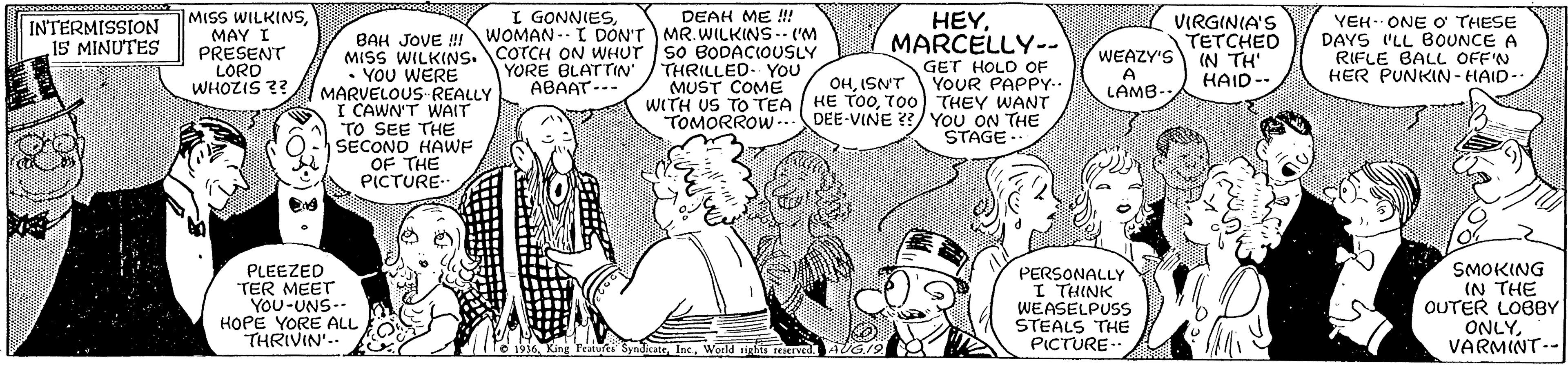 Gesture OCR: MISS WILKINSMAY I PRESENT LORD WHOZIS ?? I GONNIESDEAH ME !!! WOMAN. I DON'T MR.WILKINS-- ('M MISS WILKINS. COTCH ON WHUT S0 BODACIOUSLY THRILLED. YOU MUST COME HEYMARCELLY-- VIRGINIA'S TETCHED WEAZY'S IN TH' HAID-- YEH. ONE O THESE DAYS 'LL BOUNCE A RIFLE BALL OFF'N HER PUNKIN - HAID-. INTERMISSION 15 MINUTES BAH JOVE ! GET HOLD OF YOUR PAPPY.. WITH US TO TEA HE TO0700) THEY WANT DEE-VINE ??/YOU ON THE STAGE- YORE BLATTIN ABAAT--- • YOU WERE MARVELOUS-REALLY I CAWN'T WAIT TO SEE THE SECOND HAWE OF THE PICTURE- OHISN'T A LAMB- TOMORROW .. PLEEZED TER MEET YOU-UNS-- HOPE YORE ALL THRIVIN'.. PERSONALLY INIAL 1 WEASELPUSS STEALS THE PICTURE- SMOKING (N THE OUTER LOBBY ONLYVARMINT-- 1936Woeld righis reserved. AG.12 .3B MISS WILKINSMAY I PRESENT LORD WHOZIS ?? I GONNIESDEAH ME !!! WOMAN. I DON'T MR.WILKINS-- ('M MISS WILKINS. COTCH ON WHUT S0 BODACIOUSLY THRILLED. YOU MUST COME HEYMARCELLY-- VIRGINIA'S TETCHED WEAZY'S IN TH' HAID-- YEH. ONE O THESE DAYS 'LL BOUNCE A RIFLE BALL OFF'N HER PUNKIN - HAID-. INTERMISSION 15 MINUTES BAH JOVE ! GET HOLD OF YOUR PAPPY.. WITH US TO TEA HE TO0700) THEY WANT DEE-VINE ??/YOU ON THE STAGE- YORE BLATTIN ABAAT--- • YOU WERE MARVELOUS-REALLY I CAWN'T WAIT TO SEE THE SECOND HAWE OF THE PICTURE- OHISN'T A LAMB- TOMORROW .. PLEEZED TER MEET YOU-UNS-- HOPE YORE ALL THRIVIN'.. PERSONALLY INIAL 1 WEASELPUSS STEALS THE PICTURE- SMOKING (N THE OUTER LOBBY ONLYVARMINT-- 1936King Peatures SyndicateWoeld righis reserved. AG.12 .3B