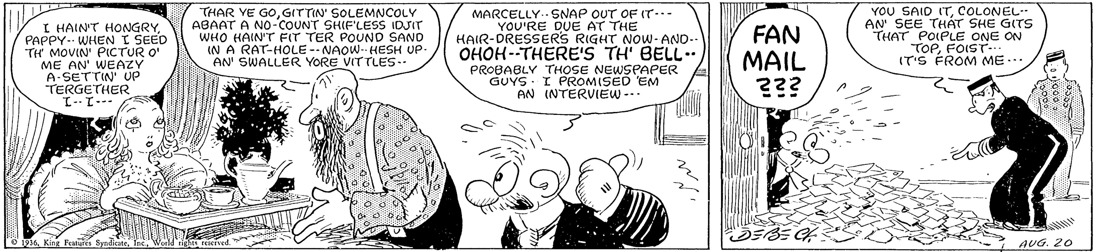 Line OCR: I HAIN'T HONGRY PAPPY-. WHEN I SEED TH MOVIN' PICTUR O' ME AN' WEAZY A-SETTIN' UP TERGETHER THAR YE GOGITTIN' SOLEMNCOLY ABAAT A NO-COUNT SHIF'LESS IDJIT WHO HAIN'T FIT TER POUND SAND IN A RAT-HOLE -- NAOW-- HESH UP- AN' SWALLER YORE VITTLES.. MARCELLY..SNAP OUT OF (T... YOU'RE DUE AT THE HAIR-DRESSERS RIGHT NoW- AND-- OHOH--THERE'S TH' BELL.. PROBABLY THOSE NEWSPAPER GUYS - I PROMISED EM AN INTERVIEW -.. FAN MAIL ??? YOU SAID (TCOLONEL-. AN SEE THÁT SHE GITS THAT POIPLE ONE ON TOPFOIST. IT'S FROM ME... ---1--1 o i916King Peatures Syndicate AUG. 20 I HAIN'T HONGRY PAPPY-. WHEN I SEED TH MOVIN' PICTUR O' ME AN' WEAZY A-SETTIN' UP TERGETHER THAR YE GOGITTIN' SOLEMNCOLY ABAAT A NO-COUNT SHIF'LESS IDJIT WHO HAIN'T FIT TER POUND SAND IN A RAT-HOLE -- NAOW-- HESH UP- AN' SWALLER YORE VITTLES.. MARCELLY..SNAP OUT OF (T... YOU'RE DUE AT THE HAIR-DRESSERS RIGHT NoW- AND-- OHOH--THERE'S TH' BELL.. PROBABLY THOSE NEWSPAPER GUYS - I PROMISED EM AN INTERVIEW -.. FAN MAIL ??? YOU SAID (TCOLONEL-. AN SEE THÁT SHE GITS THAT POIPLE ONE ON TOPFOIST. IT'S FROM ME... ---1--1 o i916King Peatures Syndicate AUG. 20