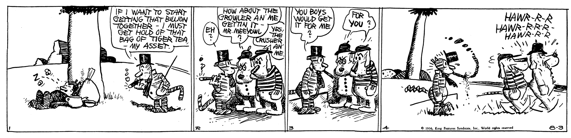 Drawing OCR: IFI WANT TO START GETING THAT BIJON TOGETHER - I MUST GET HOLD OF THAT BAG OF TIGER TEA My ASSET HOW ABOUT THE GROWLER AN ME YOU BOYS WOULD GET IT FR MEFOR You ?) HAWR-R-R HAWR-RRR- HAWR-RR ?? GETTIN IT EH MR. MEEYOWL YES THE TCRUSHER AN ME O 19AKing Pee Syndcte. Iec. Wold ngh reerved 8-3 IFI WANT TO START GETING THAT BIJON TOGETHER - I MUST GET HOLD OF THAT BAG OF TIGER TEA My ASSET HOW ABOUT THE GROWLER AN ME YOU BOYS WOULD GET IT FR MEFOR You ?) HAWR-R-R HAWR-RRR- HAWR-RR ? ? GETTIN IT EH MR. MEEYOWL YES THE TCRUSHER AN ME O 19AKing Pee Syndcte. Iec. Wold ngh reerved 8-3