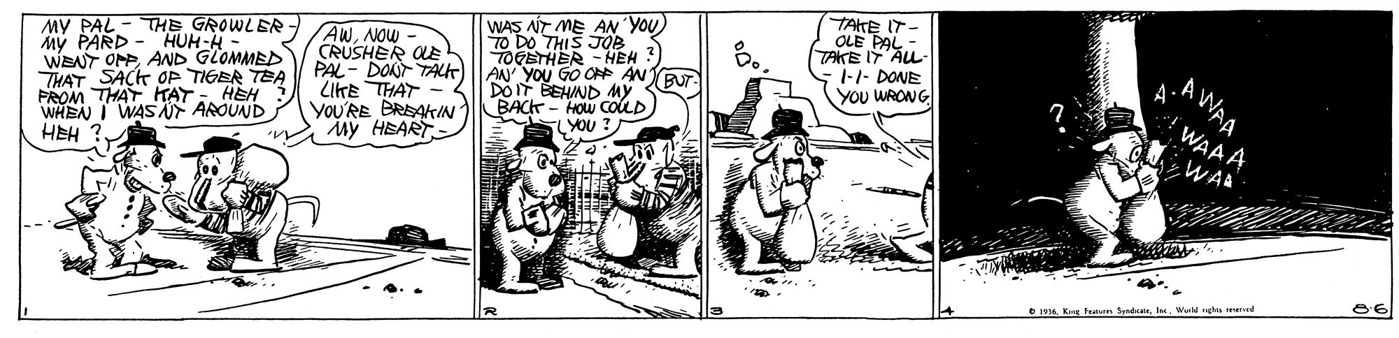 Parallel OCR: MV PAL - THE GROWLER My PARD - HUH-H - WENT OPP AND GLOMMED THAT SACK OP TIGER TEA FROM THAT HTAT WHEN I WAS F AROUND HEH AWNOW CRUSHER LE PAL- DONT TALT) LIKE THAT - YOU'RE BREAIN My HEART WAS NT ME AN YOU) TO DO THIS JOB TOGETHER - HEH AN YOU GO OR AN DOIT BEHIND My BACK - HOW COLD YOU ? TAKE IT OLE PAL - TAKE I AL- 1-1- DONE YOU WRONG AWAA ? WAAA WA HEH ? 86 O 1916. Kg te SyndcateWeld gs red MV PAL - THE GROWLER My PARD - HUH-H - WENT OPP AND GLOMMED THAT SACK OP TIGER TEA FROM THAT HTAT WHEN I WAS F AROUND HEH AWNOW CRUSHER LE PAL- DONT TALT) LIKE THAT - YOU'RE BREAIN My HEART WAS NT ME AN YOU) TO DO THIS JOB TOGETHER - HEH AN YOU GO OR AN DOIT BEHIND My BACK - HOW COLD YOU ? TAKE IT OLE PAL - TAKE I AL- 1-1- DONE YOU WRONG AWAA ? WAAA WA HEH ? 86 O 1916. Kg te SyndcateWeld gs red