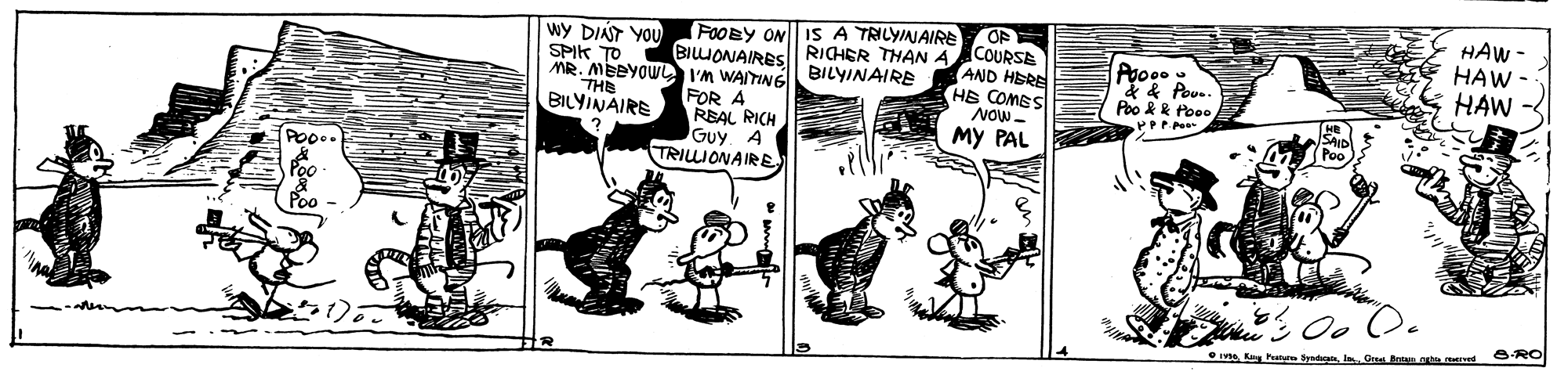 Comic book OCR: HAW - HAW - HAW FOOBY ON IS A TRILYINAIRE wY DIAT YOU SPIK TO MR. MEBYOW I'm WAITINE BILYINAIRE BIUONAIRES RICHER THAN 4COURSE AND HERE HS COMES NOW- My PAL Poo &k foo. THE BILYINAIRE FOR A REAL RICH GuyA TRIIONAIRE Poo.. Oo O. ORO IV Kay Pann yedan HAW - HAW - HAW FOOBY ON IS A TRILYINAIRE wY DIAT YOU SPIK TO MR. MEBYOW I'm WAITINE BILYINAIRE BIUONAIRES RICHER THAN 4COURSE AND HERE HS COMES NOW- My PAL Poo &k foo. THE BILYINAIRE FOR A REAL RICH GuyA TRIIONAIRE Poo.. Oo O. ORO IV Kay Pann yedan