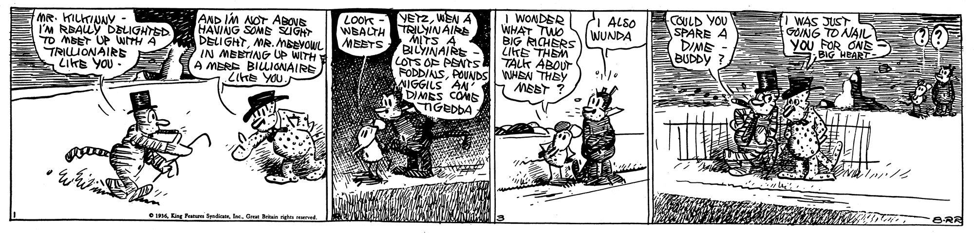 Comic book OCR: MR. KILKINNY - I'M RBAUY DELIGHTSD TO MBET UP WITH A TRILLIONAIRE LIKE YOU AND IM NOT ABOVE HAVIANG SOMB SUGHT DELIGHTMR.MBEYOWL IN MEBTING UP WITH A MERE BIUIONAIRE LiHe YOU. VETZWEN A LOoK WBALTH TRILYINAIRE MEBTS I WONDER WHAT TWO BIG RICHERS COILD YOU SPARE A DIME BUDDY ? WAS JUST GOING TO NAIL YOU FOR ON BIG HEART ALSO WUNDA "MITS A BILYINAIRE - LOTS OF PENTS FODDIAISPOUNDS WHEN THEy NIGGILS AN' DIMES COMS NGEDDA TALK ABOUT MEET ? O 194Great Beain righn erved. BRR MR. KILKINNY - I'M RBAUY DELIGHTSD TO MBET UP WITH A TRILLIONAIRE LIKE YOU AND IM NOT ABOVE HAVIANG SOMB SUGHT DELIGHTMR.MBEYOWL IN MEBTING UP WITH A MERE BIUIONAIRE LiHe YOU. VETZWEN A LOoK WBALTH TRILYINAIRE MEBTS I WONDER WHAT TWO BIG RICHERS COILD YOU SPARE A DIME BUDDY ? WAS JUST GOING TO NAIL YOU FOR ON BIG HEART ALSO WUNDA "MITS A BILYINAIRE - LOTS OF PENTS FODDIAISPOUNDS WHEN THEy NIGGILS AN' DIMES COMS NGEDDA TALK ABOUT MEET ? O 194King Fatu SyadicaGreat Beain righn erved. BRR