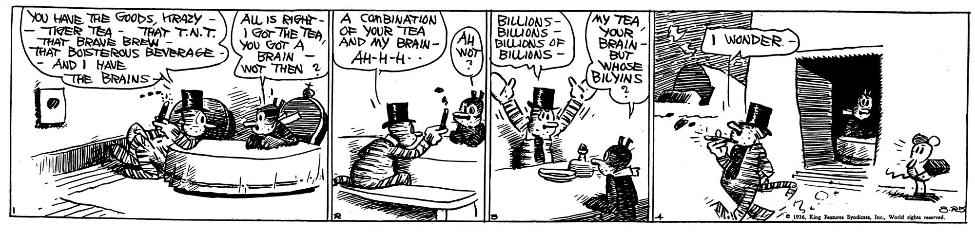 Parallel OCR: YOU HAVE TRE GOODSHRAZY - THER TEA - THAT T.N.T. THAT. BRAVE BREW- THAT BOISTEROUS BEVERAGE - AND I HAVE THE BRAINS AL IS RIGHT -A canBINATION I GOr THE TEA| OF YOUR TEA You GOr A BRÁIN WOT THEN 2 BILLIONS- BIIONS BILLIDNS OF BILIONS My TEA YOUR BRAIN - BUT WHOSE BILYINS I WONDER. AND MY BRAIN- AH-H-H- WOT 2 King Pe SyndicanWorld righ reerved YOU HAVE TRE GOODSHRAZY - THER TEA - THAT T.N.T. THAT. BRAVE BREW- THAT BOISTEROUS BEVERAGE - AND I HAVE THE BRAINS AL IS RIGHT -A canBINATION I GOr THE TEA| OF YOUR TEA You GOr A BRÁIN WOT THEN 2 BILLIONS- BIIONS BILLIDNS OF BILIONS My TEA YOUR BRAIN - BUT WHOSE BILYINS I WONDER. AND MY BRAIN- AH-H-H- WOT 2 King Pe SyndicanWorld righ reerved