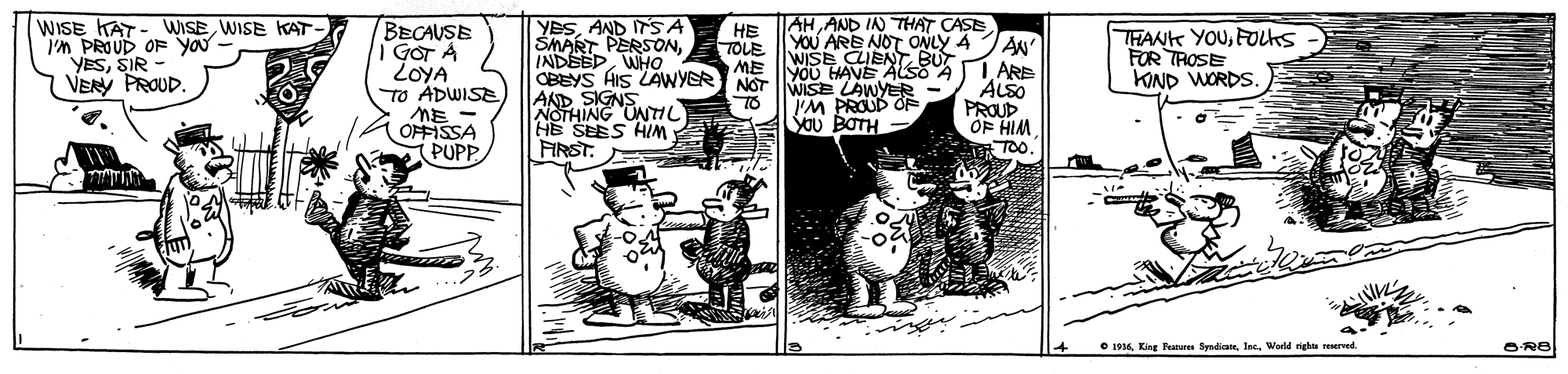 Comic book OCR: AHAND IN THAT CASE WISE KAT- WISEWISE KAT I'm PROUD OF you YESSIR VENY PROUD. YESAND ITSA SMART PERSONWHO CBEYS HIS LAWYER NOT WISE LAWYER AND SIGNNTI HE TOLE BECAUSE I GOT A ZOYA To ADWISE ME OFFISSA PUPP YOU ARE NOT ONLY A JAN WISE CLIENTT BUT YOU HAVE ALSO A THANK YOUFOLKS FOR TROSE KIND WORDS. ME 1 ARE ALSO PROUP OF HIM TOO. I'M PROUD OF YOu BOTH TO NOTHING UNHL HE SEES HIM . FIRST. O 1936 King Features SyndiaWorld rights reserved. ORB AHAND IN THAT CASE WISE KAT- WISEWISE KAT I'm PROUD OF you YESSIR VENY PROUD. YESAND ITSA SMART PERSONWHO CBEYS HIS LAWYER NOT WISE LAWYER AND SIGNNTI HE TOLE BECAUSE I GOT A ZOYA To ADWISE ME OFFISSA PUPP YOU ARE NOT ONLY A JAN WISE CLIENTT BUT YOU HAVE ALSO A THANK YOUFOLKS FOR TROSE KIND WORDS. ME 1 ARE ALSO PROUP OF HIM TOO. I'M PROUD OF YOu BOTH TO NOTHING UNHL HE SEES HIM . FIRST. O 1936 King Features SyndiaWorld rights reserved. ORB