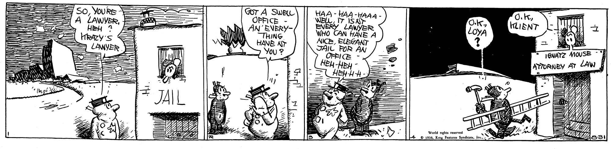 Art OCR: O.K.KLIENT SoYOURE A LAWYERHEH ? HRAZY'S LAWYER GOT A SWELL OPFICE AN'EVERY- THING HAVE NY You ? HAA - HAA-HAAA WELIT ISA EVERY LAWYER WHO CAN HANE A NICEELEGANT JAIL FOR AN OFFICE HEH-HEH HEHHH O.KLOYA IGNATZ MOUSB ATTORNEY AT LAW JAIL World nghn reserved 4 1914 Kary Fee SyrdcateIn O.K.KLIENT SoYOURE A LAWYERHEH ? HRAZY'S LAWYER GOT A SWELL OPFICE AN'EVERY- THING HAVE NY You ? HAA - HAA-HAAA WELIT ISA EVERY LAWYER WHO CAN HANE A NICEELEGANT JAIL FOR AN OFFICE HEH-HEH HEHHH O.KLOYA IGNATZ MOUSB ATTORNEY AT LAW JAIL World nghn reserved 4 1914 Kary Fee Syrdcate