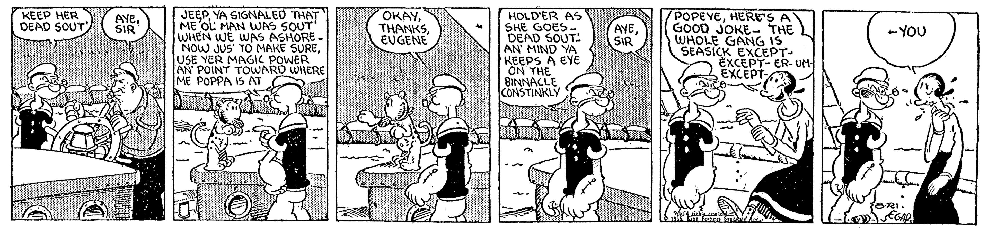 Art OCR: JEEPYA SIGNALED ME OL MAN WAS SOUT WHEN WE WAS ASHORE. NOW JUS' TO MAKE SUREUSE YER MAGIC POWER AN POINT TOWARD WHERE ME POPPA IS AT KEEP HER DEAD SOUT ????EUGENE HOLD'ER AS SHE GOES- DEAD SOUT: AN' MIND YA KEEPS A EYE ON THE BINNACLE CONSTINKLY POPEYEHERE'S A GOOD JOKE- THE WHOLE GANG IS SEASICK EXCEPT- EXCEPT- ER- UM EXCEPT- AYESIR AYESIR -YOU JEEPYA SIGNALED ME OL MAN WAS SOUT WHEN WE WAS ASHORE. NOW JUS' TO MAKE SUREUSE YER MAGIC POWER AN POINT TOWARD WHERE ME POPPA IS AT KEEP HER DEAD SOUT ????EUGENE HOLD'ER AS SHE GOES- DEAD SOUT: AN' MIND YA KEEPS A EYE ON THE BINNACLE CONSTINKLY POPEYEHERE'S A GOOD JOKE- THE WHOLE GANG IS SEASICK EXCEPT- EXCEPT- ER- UM EXCEPT- AYESIR AYESIR -YOU