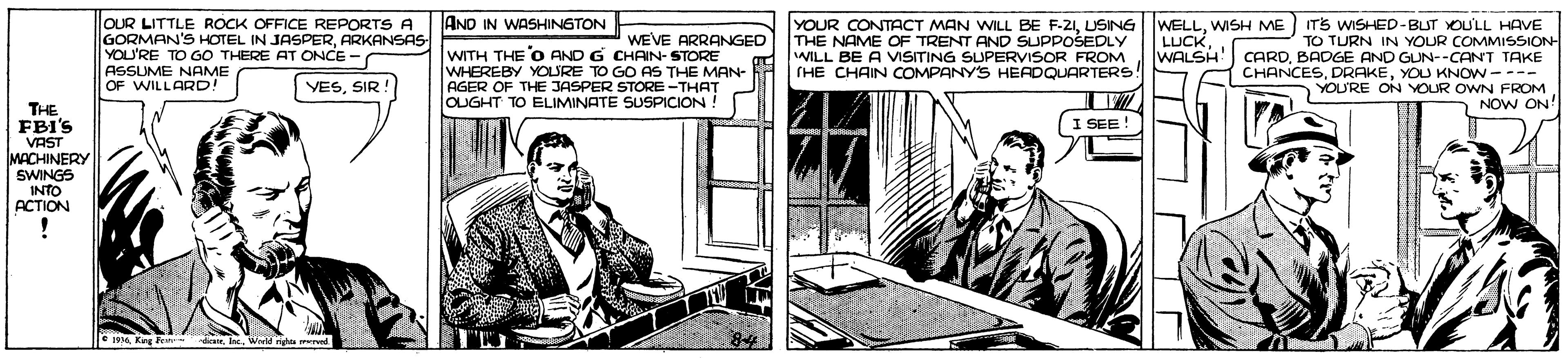 Illustration OCR: OUR LITTLE ROCK OFFICE REPORTS A GORMAN'S HOTEL IN JASPERARKANSAS YOU'RE TO GO THERE AT ONCE - ASSUME NAME OF WILLARD! AND IN WASHINGTON WEVE ARRANGED WITH THE O AND G CHAIN- STORE WHEREBY YOURE TO GO AS THE MAN- AGER OF THE JASPER STORE-THAT OUGHT TO ELIMINATE SUSPICION! YOUR CONTACT MAN WILL BE F-21USING THE NAME OF TRENT AND SUPPOSEDLY WILL BE A VMSITING SUPERVISOR FROM (HE CHAIN COMPANY'S HERDQUARTERS! WELLWISH ME LUCKITS WISHED-BUT YOU'LL HAVE TO TURN IN YOUR COMMISSION- WALSH CARDBADGE AND GUN--CANT TAKE CHANCESYOU KNOW---- YOURE ON YOUR OWN FROM NOW ON' VESSIR THE FBI'S I SEE ! VAST MACHINERY SWINGS INTO ACTION E Keg FeWarld gu ed OUR LITTLE ROCK OFFICE REPORTS A GORMAN'S HOTEL IN JASPERARKANSAS YOU'RE TO GO THERE AT ONCE - ASSUME NAME OF WILLARD! AND IN WASHINGTON WEVE ARRANGED WITH THE O AND G CHAIN- STORE WHEREBY YOURE TO GO AS THE MAN- AGER OF THE JASPER STORE-THAT OUGHT TO ELIMINATE SUSPICION! YOUR CONTACT MAN WILL BE F-21USING THE NAME OF TRENT AND SUPPOSEDLY WILL BE A VMSITING SUPERVISOR FROM (HE CHAIN COMPANY'S HERDQUARTERS! WELLWISH ME LUCKITS WISHED-BUT YOU'LL HAVE TO TURN IN YOUR COMMISSION- WALSH CARDBADGE AND GUN--CANT TAKE CHANCESYOU KNOW---- YOURE ON YOUR OWN FROM NOW ON' VESSIR THE FBI'S I SEE ! VAST MACHINERY SWINGS INTO ACTION E Keg FeWarld gu ed