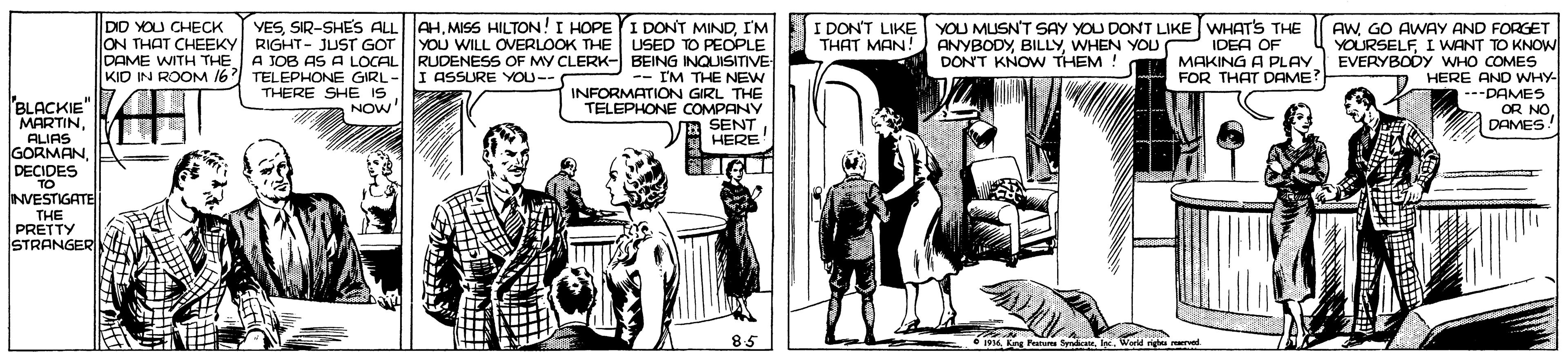 Illustration OCR: DID YOU CHECK ON THAT CHEEKY RIGHT- JUST GOT DAME WITH THE A JOB AS A LOCAL KID IN ROOM 16 VESI'M YOU WILL OVERLOOK THE USED TO PEOPLE RUDENESS OF MY CLERK- BEING INQUISITVE -- I'M THE NEW INFORMATION GIRL THE TELEPHONE COMPANY SENT HERE I DONT LIKE YOU MUSN'T SAY YOU DONT LIKE WHATS THE ANYBODYWHEN YOU P IDEA OF MAKING A PLAY FOR THAT DAME? AWGO AWAY AND FORGET YOURSELFI WANT TO KNOW EVERYBODY WHO COMES HERE AND WHY- --DAMES OR NO S THAT MAN! DONT KNOW THEM ! TELEPHONE GIRL-I ASSURE YOU-- THERE SHE IS NOW ? BLACKIE MARTINALIAS GORMAN. DECIDES TO NVESTIGATE | THE PRETTY STRANGER DAMES 85 • 1934. Kng Pestu SyndceWarM DID YOU CHECK ON THAT CHEEKY RIGHT- JUST GOT DAME WITH THE A JOB AS A LOCAL KID IN ROOM 16 VESSIR-SHES ALL AHMISS HILTON! I HOPEYI DONT MINDI'M YOU WILL OVERLOOK THE USED TO PEOPLE RUDENESS OF MY CLERK- BEING INQUISITVE -- I'M THE NEW INFORMATION GIRL THE TELEPHONE COMPANY SENT HERE I DONT LIKE YOU MUSN'T SAY YOU DONT LIKE WHATS THE ANYBODYWHEN YOU P IDEA OF MAKING A PLAY FOR THAT DAME? AWGO AWAY AND FORGET YOURSELFI WANT TO KNOW EVERYBODY WHO COMES HERE AND WHY- --DAMES OR NO S THAT MAN! DONT KNOW THEM ! TELEPHONE GIRL-I ASSURE YOU-- THERE SHE IS NOW ? BLACKIE MARTINALIAS GORMAN. DECIDES TO NVESTIGATE | THE PRETTY STRANGER DAMES 85 • 1934. Kng Pestu Syndce