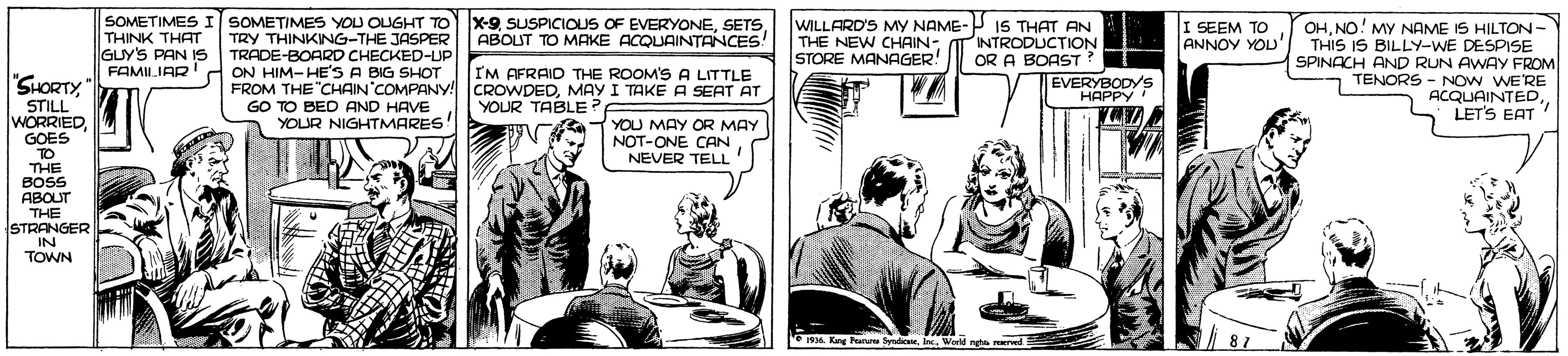 Sharing OCR: SOMETIMESI SOMETIMES YOU OLUGHT TO THINK THAT GUY'S PAN S FAMILIAR X-9SETS ABOUT TO MAKE ACQUAINTANCES: WILLARD'S MY NAME-P IS THAT AN I SEEM TO ANNOY YOU TRY THINKING-THE JASPER TRADE-BOARD CHECKED-UP ON HIM-HE'S A BIG SHOT FROM THE "CHAIN COMPANY! CROWDEDMAY I TAKE A SEAT AT OHNO! MY NAME IS HILTON- THIS IS BILLY-WE DESPISE SPINACH AND RUN AWAY FROM TENORS - NO w WE'RE ACQUAINTEDLET'S EAT ! NTRODUCTION OR A BOAST? THE NEW CHAIN- STORE MANAGER! I'M AFRAID THE ROOM'S A LITTLE "SHORTYEVERYBODYS ??PP? STILL WORRIEDGOES TO THE BOS ABOUT THE YOUR TABLE? GO TO BED AND HAVE YOUR NIGHTMARES! 1YOU MAY OR MAY NOT-ONE CAN NEVER TELL STRANGER IN TOWN 1996. Kre Pearure Sendie. Ie Wer rete aDe 87 SOMETIMESI SOMETIMES YOU OLUGHT TO THINK THAT GUY'S PAN S FAMILIAR X-9SUSPICIOUS OF EVERYONESETS ABOUT TO MAKE ACQUAINTANCES: WILLARD'S MY NAME-P IS THAT AN I SEEM TO ANNOY YOU TRY THINKING-THE JASPER TRADE-BOARD CHECKED-UP ON HIM-HE'S A BIG SHOT FROM THE "CHAIN COMPANY! CROWDEDMAY I TAKE A SEAT AT OHNO! MY NAME IS HILTON- THIS IS BILLY-WE DESPISE SPINACH AND RUN AWAY FROM TENORS - NO w WE'RE ACQUAINTEDLET'S EAT ! NTRODUCTION OR A BOAST? THE NEW CHAIN- STORE MANAGER! I'M AFRAID THE ROOM'S A LITTLE "SHORTYEVERYBODYS ??PP? STILL WORRIEDGOES TO THE BOS ABOUT THE YOUR TABLE? GO TO BED AND HAVE YOUR NIGHTMARES! 1YOU MAY OR MAY NOT-ONE CAN NEVER TELL STRANGER IN TOWN 1996. Kre Pearure Sendie. Ie Wer rete aDe 87