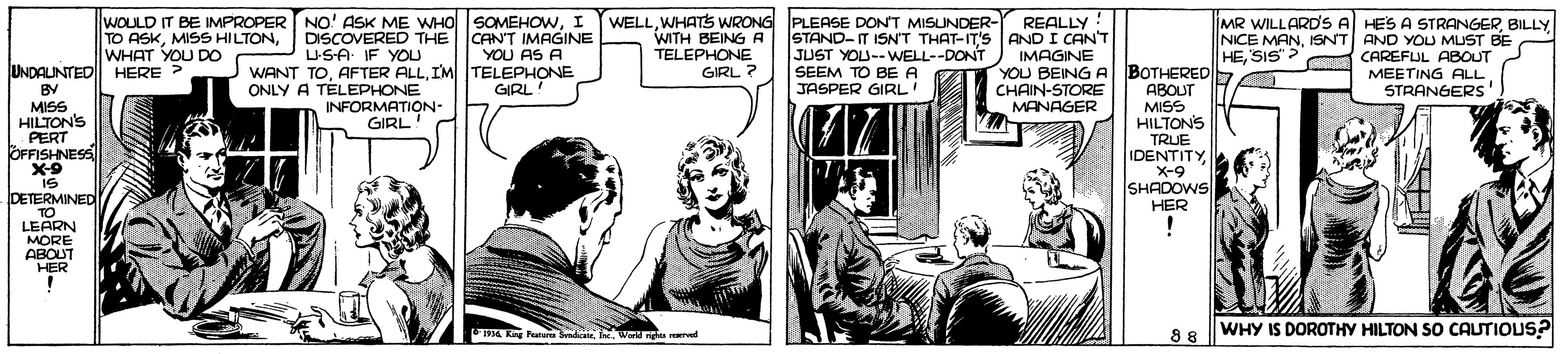 Art OCR: WOULD IT BE IMPROPER NO' ASK ME WHO SOMEHOWI DISCOVERED THE USA IF YOU WANT TOIM TELEPHONE WELLWHATS WRONG PLEASE DONT MISUNDER- REALLY STAND-IT ISN'T THAT-IT'S AND I CANT JUST YOU--WELL--DONT ) IMAGINE YOU BEING A CHAIN-STORE MANAGER MR WILLARD'S A HES A STRANGERBILLY NICE MANISNT AND YOU MUST BE HESIS ? CAREFUL ABOUT MEETING ALL : TO ASKWHAT YOU DO CANT IMAGINE YOU AS A WITH BEING A TELEPHONE GIRL ? UNDALINTED HERE ? BY MISS HILTON'S PERT ÖFFISHNESS X-9 BOTHERED ABOUT MISS HILTONS TRUE IDENTITY X-9 SHADOWS HER SEEM TO BE A JASPER GIRL' ONLY A TELEPHONE GIRL! STRANGERS INFORMATION- GIRL is IS DETERMINED TO LEARN MORE ABOUT HER ! WHY IS DOROTHY HILTON SO CAUTIOUS? 1936 Kng PurnI. World nghts rered 88 WOULD IT BE IMPROPER NO' ASK ME WHO SOMEHOWI DISCOVERED THE USA IF YOU WANT TOAFTER ALLIM TELEPHONE WELLWHATS WRONG PLEASE DONT MISUNDER- REALLY STAND-IT ISN'T THAT-IT'S AND I CANT JUST YOU--WELL--DONT ) IMAGINE YOU BEING A CHAIN-STORE MANAGER MR WILLARD'S A HES A STRANGERBILLY NICE MANISNT AND YOU MUST BE HESIS ? CAREFUL ABOUT MEETING ALL : TO ASKMISS HILTONWHAT YOU DO CANT IMAGINE YOU AS A WITH BEING A TELEPHONE GIRL ? UNDALINTED HERE ? BY MISS HILTON'S PERT ÖFFISHNESS X-9 BOTHERED ABOUT MISS HILTONS TRUE IDENTITY X-9 SHADOWS HER SEEM TO BE A JASPER GIRL' ONLY A TELEPHONE GIRL! STRANGERS INFORMATION- GIRL is IS DETERMINED TO LEARN MORE ABOUT HER ! WHY IS DOROTHY HILTON SO CAUTIOUS? 1936 Kng PurnI. World nghts rered 88