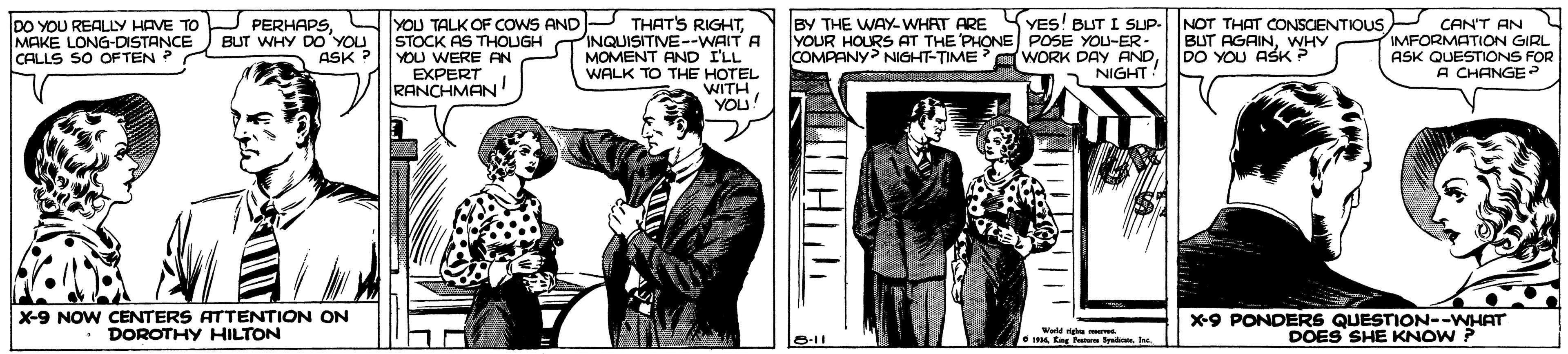 Art OCR: BY THE WAY-WHAT ARE SYES! BUT I SUp-NOT THAT CONSCENTIOUS DO YOU REALLY HAVE TO U PERHAPSSTOCK AS THOUGH TINQUISITIVE--WAIT A MOMENT AND ILL WALK TO THE HOTEL WITHYOU! CAN'T AN IMFORMATION GIRL ASK QUESTIONS FOR A CHANGE > MAKE LONG-DISTANCE CALLS SO OFTEN ? BUT AGAINWHY DO YOU ASK? BUT WHY DO YOU YOU WERE AN EXPERT RANCHMAN! YOUR HOURS AT THE PHONE POSE YOU-ER - COMPANY NIGHT-TIME WORK DAY AND 1 NIGHT ASK X-9 NOW CENTERS ATTENTION ON DOROTHY HILTON x9 PONDERS QUESTION--WHAT DOES SHE KNOW ? O11 BY THE WAY-WHAT ARE SYES! BUT I SUp-NOT THAT CONSCENTIOUS DO YOU REALLY HAVE TO U PERHAPSLYOU TALK OF COWS ANDP THAT'S RIGHTSTOCK AS THOUGH TINQUISITIVE--WAIT A MOMENT AND ILL WALK TO THE HOTEL WITHYOU! CAN'T AN IMFORMATION GIRL ASK QUESTIONS FOR A CHANGE > MAKE LONG-DISTANCE CALLS SO OFTEN ? BUT AGAINWHY DO YOU ASK? BUT WHY DO YOU YOU WERE AN EXPERT RANCHMAN! YOUR HOURS AT THE PHONE POSE YOU-ER - COMPANY NIGHT-TIME WORK DAY AND 1 NIGHT ASK X-9 NOW CENTERS ATTENTION ON DOROTHY HILTON x9 PONDERS QUESTION--WHAT DOES SHE KNOW ? O11