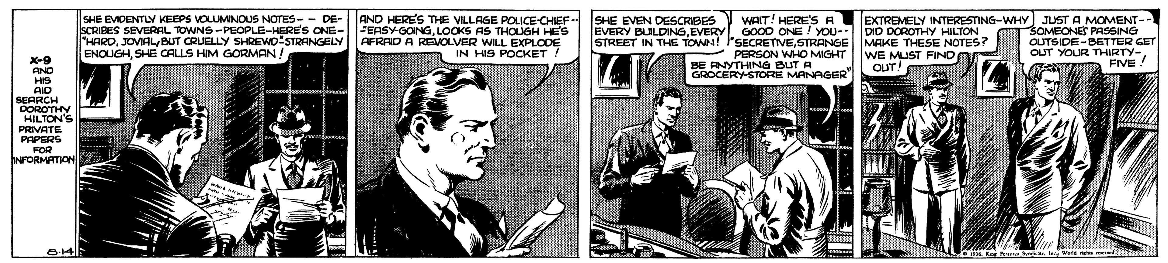 Publication OCR: SHE EVIDENTLY KEEPS VOLUMINOUS NOTES- - DE- SCRIBES SEVERAL TOWNS -PEOPLE-HERE'S ONE- "HARDBUT CRUELLY SHREWD STRANGELY ENOUGHSHE CALLS HIM GORMAN AND HERES THE VILLAGE POLICE-CHIEF - FEASY-GOINGLOOKS AS THOUGH HE'S AFRAID A REVOLVER WILL EXPLODE IN HIS POCKET WAIT! HERE'SA EXTREMELY INTERESTING-WHY) JUST A MOMENT-- SOMEONES PASSING OUTSIDE-BETTER GET OUT YOUR THIRTY- FIVE ! SHE EVEN DESCRIBES EVERY BULDINGEVERY GO0D ONE ! YOU-: DID DOROTHY HILTON STREET IN THE TOWN! I'SECRETIVESTRANGE MAKE THESE NOTES? WE MUST FIND CUT! PERSON WHO MIGHT X-9 AND HIS AID SEARCH OOROTHY HILTON'S PRIVATE PAPERS FOR INFORMATION BE RNYTHING BUT GROCERY-STORE MANAGER SHE EVIDENTLY KEEPS VOLUMINOUS NOTES- - DE- SCRIBES SEVERAL TOWNS -PEOPLE-HERE'S ONE- "HARDBUT CRUELLY SHREWD STRANGELY ENOUGHSHE CALLS HIM GORMAN AND HERES THE VILLAGE POLICE-CHIEF - FEASY-GOINGLOOKS AS THOUGH HE'S AFRAID A REVOLVER WILL EXPLODE IN HIS POCKET WAIT! HERE'SA EXTREMELY INTERESTING-WHY) JUST A MOMENT-- SOMEONES PASSING OUTSIDE-BETTER GET OUT YOUR THIRTY- FIVE ! SHE EVEN DESCRIBES EVERY BULDINGEVERY GO0D ONE ! YOU-: DID DOROTHY HILTON STREET IN THE TOWN! I'SECRETIVESTRANGE MAKE THESE NOTES? WE MUST FIND CUT! PERSON WHO MIGHT X-9 AND HIS AID SEARCH OOROTHY HILTON'S PRIVATE PAPERS FOR INFORMATION BE RNYTHING BUT GROCERY-STORE MANAGER