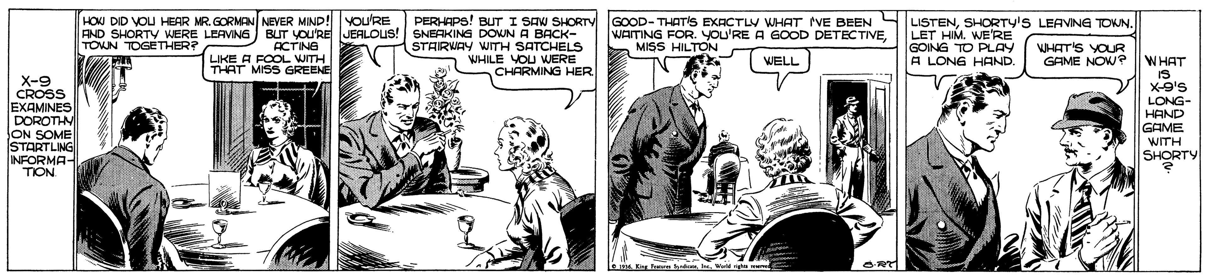 Illustration OCR: HOW DID VOU HEAR MR. GORMAN NEVER MIND! You'RE PERHAPS! BUT I SAW SHORTY S LISTENSHORTY'S LEAVING TOWN. AND SHORTY WERE LEAVING BUT YOU'REJEALOUS! SNEAKING DOWN A BACK- ACTING LIKE A FOOL WITH THAT MISS GREENE GOOD- THATIS EXACTLY WHAT VE BEEN WATING FOR. YOU'RE A GOOD DETECTIVEMISS HILTON LET HIM. WE'RE GOING TO PLAY A LONG HAND. TOWN TOGETHER? STARWAY WITH SATCHELS WHILE YOU WERE CHARMING HER WHAT'S YOUR GAME NOW? WELL WHAT IS X-9's X-9 CROSS EXAMINES DOROTHV lON SOME STARTLING INFORMA- TION LONG- HAND GAME WITH SHORTY s King Fom dionIe. Word righe we HOW DID VOU HEAR MR. GORMAN NEVER MIND! You'RE PERHAPS! BUT I SAW SHORTY S LISTENSHORTY'S LEAVING TOWN. AND SHORTY WERE LEAVING BUT YOU'REJEALOUS! SNEAKING DOWN A BACK- ACTING LIKE A FOOL WITH THAT MISS GREENE GOOD- THATIS EXACTLY WHAT VE BEEN WATING FOR. YOU'RE A GOOD DETECTIVEMISS HILTON LET HIM. WE'RE GOING TO PLAY A LONG HAND. TOWN TOGETHER? STARWAY WITH SATCHELS WHILE YOU WERE CHARMING HER WHAT'S YOUR GAME NOW? WELL WHAT IS X-9's X-9 CROSS EXAMINES DOROTHV lON SOME STARTLING INFORMA- TION LONG- HAND GAME WITH SHORTY s King Fom dionIe. Word righe we