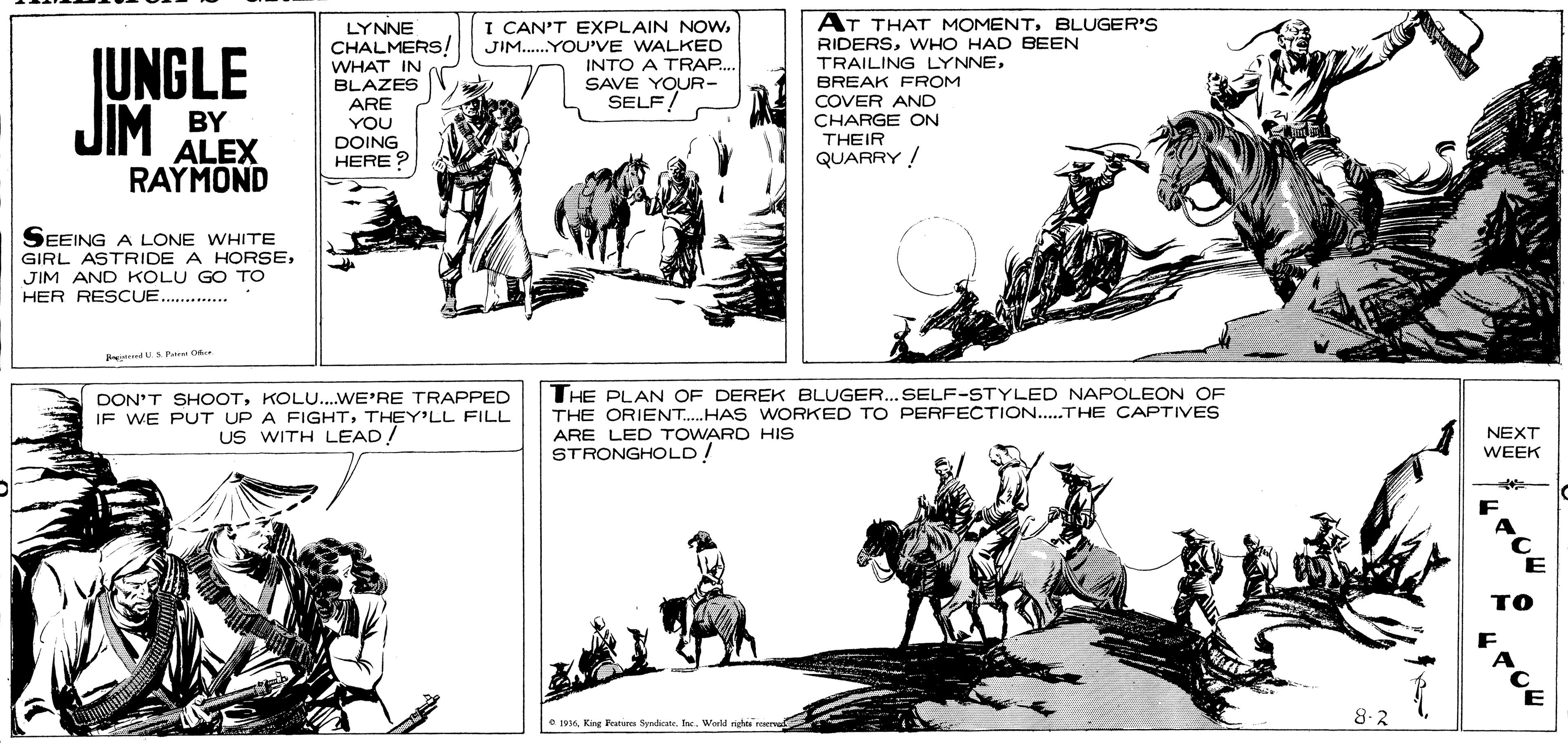 Line art OCR: AT THAT MOMENTBLUGER'S LYNNE CHALMERS! WHAT IN BLAZES I CAN'T EXPLAIN NOWJIM.YOU'VE WALKED INTO A TRAP. SAVE YOUR- SELF! ?? RIDERSWHO HAD BEEN TRAILING LYNNEBREAK FROM COVER AND CHARGE ON THEIR QUARRY ! IUNGLE JIM ARE YOU DOING HERE ? BY ALEX RAYMOND SEEING A LONE WHITE GIRL ASTRIDE A HORSEJIM AND KOLU GO TO HER RESCUE. . dUSPa D DON'T SHOOTKOLU...WE'RE TRAPPED IF WE PUT UP A FIGHTTHEY'LL FILL US WITH LEAD! THE PLAN OF DEREK BLUGER. SELF-STYLED NAPOLEON OF THE ORIENT.HAS WORKED TO PERFECTION..THE CAPTIVES ARE LED TOWARD HIS STRONGHOLD! NEXT WEEK e 1o6. Kae Faturea Sondicate. Inc. 8-2 AT THAT MOMENTBLUGER'S LYNNE CHALMERS! WHAT IN BLAZES I CAN'T EXPLAIN NOWJIM.YOU'VE WALKED INTO A TRAP. SAVE YOUR- SELF! ? ? RIDERSWHO HAD BEEN TRAILING LYNNEBREAK FROM COVER AND CHARGE ON THEIR QUARRY ! IUNGLE JIM ARE YOU DOING HERE ? BY ALEX RAYMOND SEEING A LONE WHITE GIRL ASTRIDE A HORSEJIM AND KOLU GO TO HER RESCUE. . dUSPa D DON'T SHOOTKOLU...WE'RE TRAPPED IF WE PUT UP A FIGHTTHEY'LL FILL US WITH LEAD! THE PLAN OF DEREK BLUGER. SELF-STYLED NAPOLEON OF THE ORIENT.HAS WORKED TO PERFECTION..THE CAPTIVES ARE LED TOWARD HIS STRONGHOLD! NEXT WEEK e 1o6. Kae Faturea Sondicate. Inc. 8-2