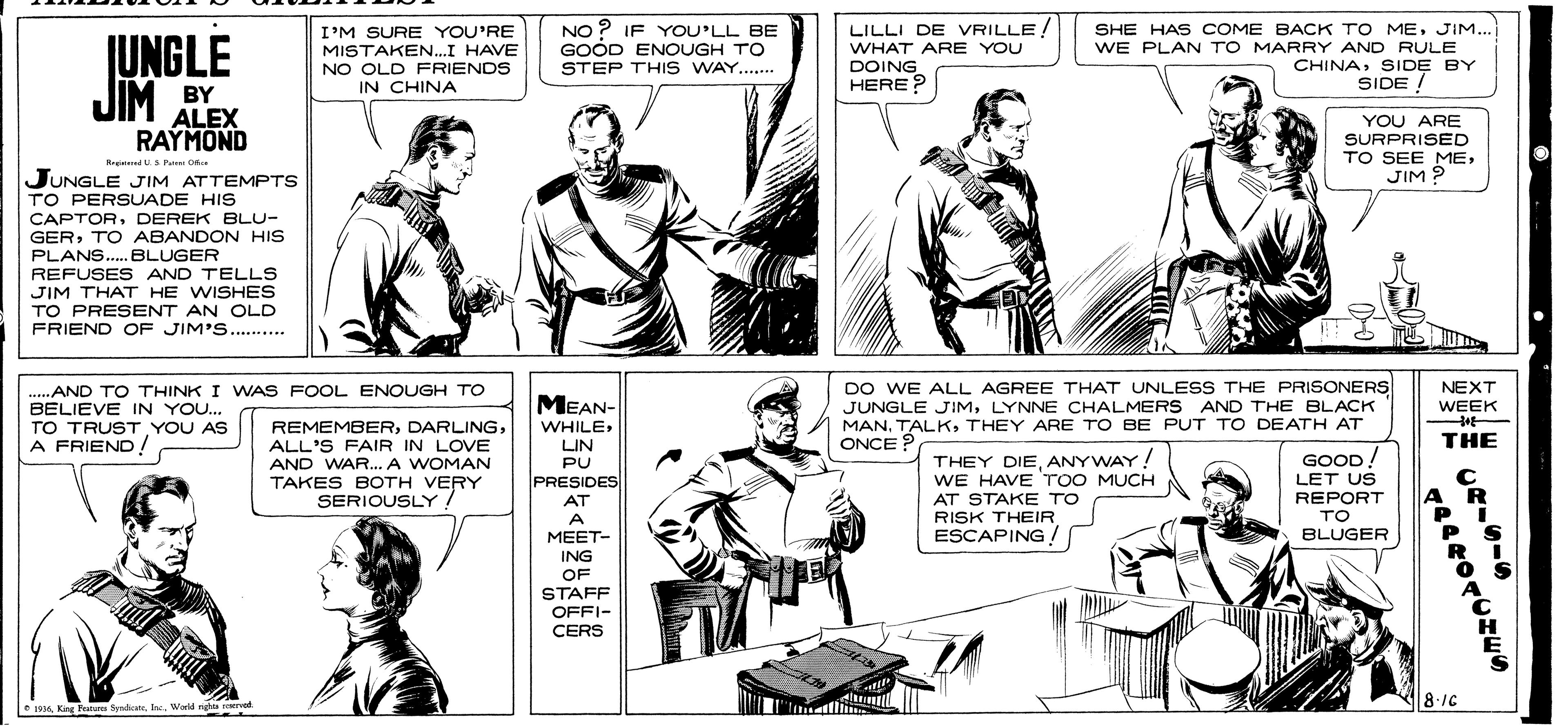 Mammal OCR: JUNGLE JIM BY I'M SURE YOU'RE MISTAKEN...I HAVE NO OLD FRIENDS IN CHINA NO ? IF YOU'LL BE GOOD ENOUGH TO STEP THI S WAY... LILLI DE VRILLE WHAT ARE YOU DOING HERE ? SHE HAS COME BACK TO MEJIM... WE PLAN TO MARRY AND RULE CHINASIDE BY SIDE! ALEX RAYMOND YOU ARE SURPRISED TO SEE MEJIM 9 BreiedUS Pe C JUNGLE JIM ATTEMPTS TO PERSUADE HIS CAPTORDEREK BLU- GERTO ABANDON HIS PLANS.. BLUGER REFUSES AND TELLS JIM THAT HE WISHES TO PRESENT AN OLD FRIEND OF JIM'S. . ......... ...AND TO THINK I WAS FOOL ENOUGH TO BELIEVE IN YOU... TO TRUST YOU AS A FRIEND! DO WE ALL AGREE THAT UNLESS THE PRISONERS JUNGLE JIMLYNNE CHALMERS AND THE BLACK MANTHEY ARE TO BE PUT TO DEATH AT ONCE ? MEAN- NEXT WEEK REMEMBERALL'S FAIR IN LOVE AND WAR.. A WOMAN TAKES BOTH VERY SERIOUSLY WHILELIN THE ! THEY DIEANYWAY! WE HAVE TOO MUCH AT STAKE TO RISK THEIR ESCAPING / GOOD LET US REPORT TO BLUGER PU PRESIDES AT A MEET- ING OF STAFF OFFI- CERS e 193Werld ngaarved 18-1C JUNGLE JIM BY I'M SURE YOU'RE MISTAKEN...I HAVE NO OLD FRIENDS IN CHINA NO ? IF YOU'LL BE GOOD ENOUGH TO STEP THI S WAY... LILLI DE VRILLE WHAT ARE YOU DOING HERE ? SHE HAS COME BACK TO MEJIM... WE PLAN TO MARRY AND RULE CHINASIDE BY SIDE! ALEX RAYMOND YOU ARE SURPRISED TO SEE MEJIM 9 BreiedUS Pe C JUNGLE JIM ATTEMPTS TO PERSUADE HIS CAPTORDEREK BLU- GERTO ABANDON HIS PLANS.. BLUGER REFUSES AND TELLS JIM THAT HE WISHES TO PRESENT AN OLD FRIEND OF JIM'S. . ......... ...AND TO THINK I WAS FOOL ENOUGH TO BELIEVE IN YOU... TO TRUST YOU AS A FRIEND! DO WE ALL AGREE THAT UNLESS THE PRISONERS JUNGLE JIMLYNNE CHALMERS AND THE BLACK MANTHEY ARE TO BE PUT TO DEATH AT ONCE ? MEAN- NEXT WEEK REMEMBERALL'S FAIR IN LOVE AND WAR.. A WOMAN TAKES BOTH VERY SERIOUSLY WHILELIN THE ! THEY DIEANYWAY! WE HAVE TOO MUCH AT STAKE TO RISK THEIR ESCAPING / GOOD LET US REPORT TO BLUGER PU PRESIDES AT A MEET- ING OF STAFF OFFI- CERS e 193King Peatens SydWerld ngaarved 18-1C