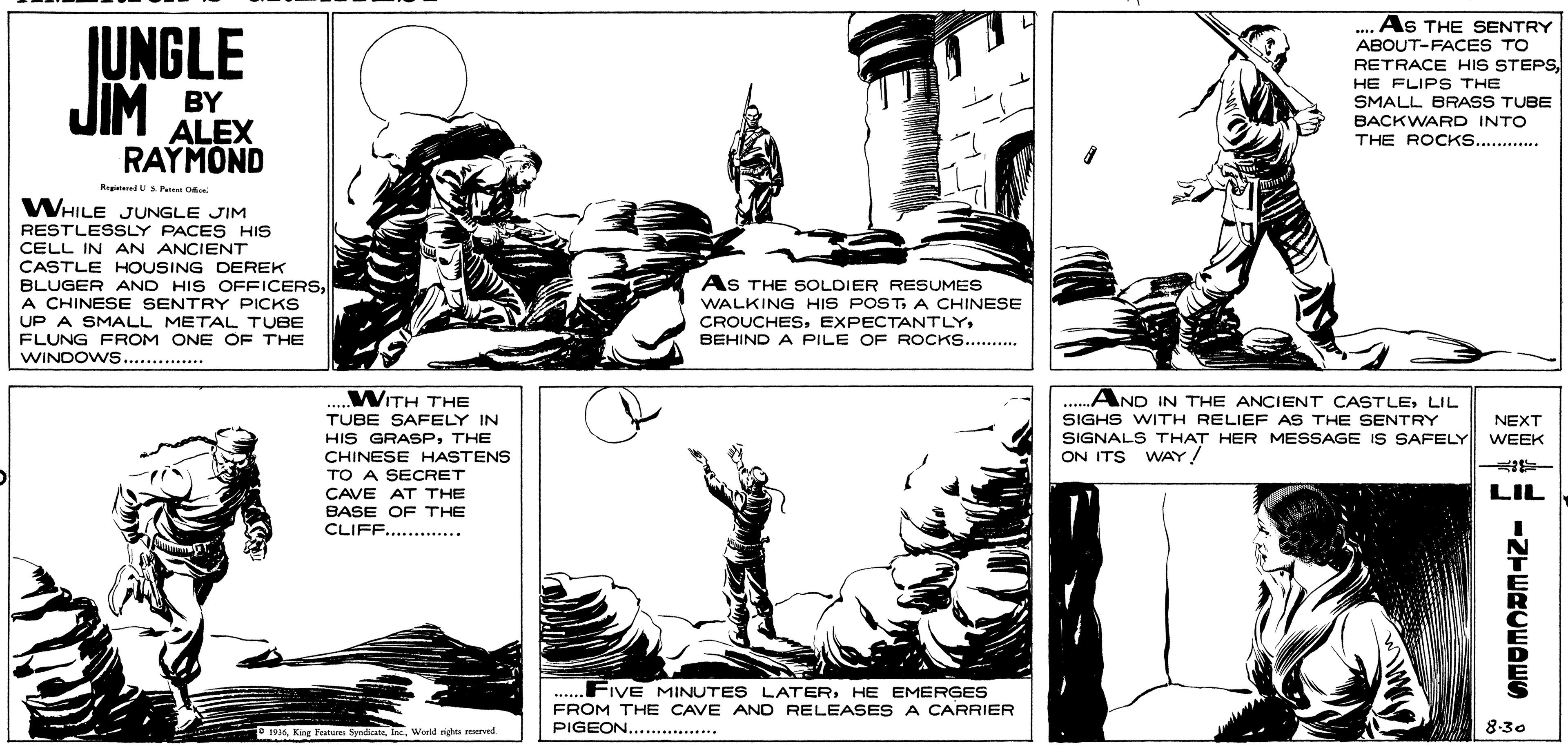 Interaction OCR: JUNGLE As THE SENTRY ABOUT-FACES TO RETRACE HIS STEPSJIM BY ALEX HE FLIPS THE SMALL BRASS TUBE BACKWARD INTO THE ROCKS....... RAYMOND RegtedUSPet O WHILE JUNGLE JIM RESTLESSLY PACES HIS CELL IN AN ANCIENT CASTLE HOUSING DEREK BLUGER AND HIS OFFICERSA CHINESE SENTRY PICKS UP A SMALL METAL TUBE FLUNG FROM ONE OF THE WINDOWS.. ..... AS THE SOLDIER RESUMES WALKING HIS POSTA CHINESE CROUCHESBEHIND A PILE OF ROCKS..... WINDOWS.... ..WITH THE TUBE SAFELY IN AND IN THE ANCIENT CASTLELIL HIS GRASPTHE CHINESE HASTENS TO A SECRET SIGHS WITH RELIEF AS THE SENTRY SIGNALS THAT HER MESSAGE IS SAFELY ON ITS WAY! NEXT WEEK LIL CAVE AT THE BASE OF THE CLIFF...... FIVE MINUTES LATERHE EMERGES FROM THE CAVE AND RELEASES A CARRIER PIGEON..............* *..... 19Inc. World righe reerved 8-30 -Z-WRCEDES JUNGLE As THE SENTRY ABOUT-FACES TO RETRACE HIS STEPSJIM BY ALEX HE FLIPS THE SMALL BRASS TUBE BACKWARD INTO THE ROCKS....... RAYMOND RegtedUSPet O WHILE JUNGLE JIM RESTLESSLY PACES HIS CELL IN AN ANCIENT CASTLE HOUSING DEREK BLUGER AND HIS OFFICERSA CHINESE SENTRY PICKS UP A SMALL METAL TUBE FLUNG FROM ONE OF THE WINDOWS.. ..... AS THE SOLDIER RESUMES WALKING HIS POSTA CHINESE CROUCHESBEHIND A PILE OF ROCKS..... WINDOWS.... ..WITH THE TUBE SAFELY IN AND IN THE ANCIENT CASTLELIL HIS GRASPTHE CHINESE HASTENS TO A SECRET SIGHS WITH RELIEF AS THE SENTRY SIGNALS THAT HER MESSAGE IS SAFELY ON ITS WAY! NEXT WEEK LIL CAVE AT THE BASE OF THE CLIFF...... FIVE MINUTES LATERHE EMERGES FROM THE CAVE AND RELEASES A CARRIER PIGEON..............* *..... 19King Festures SyndicareInc. World righe reerved 8-30 -Z-WRCEDES