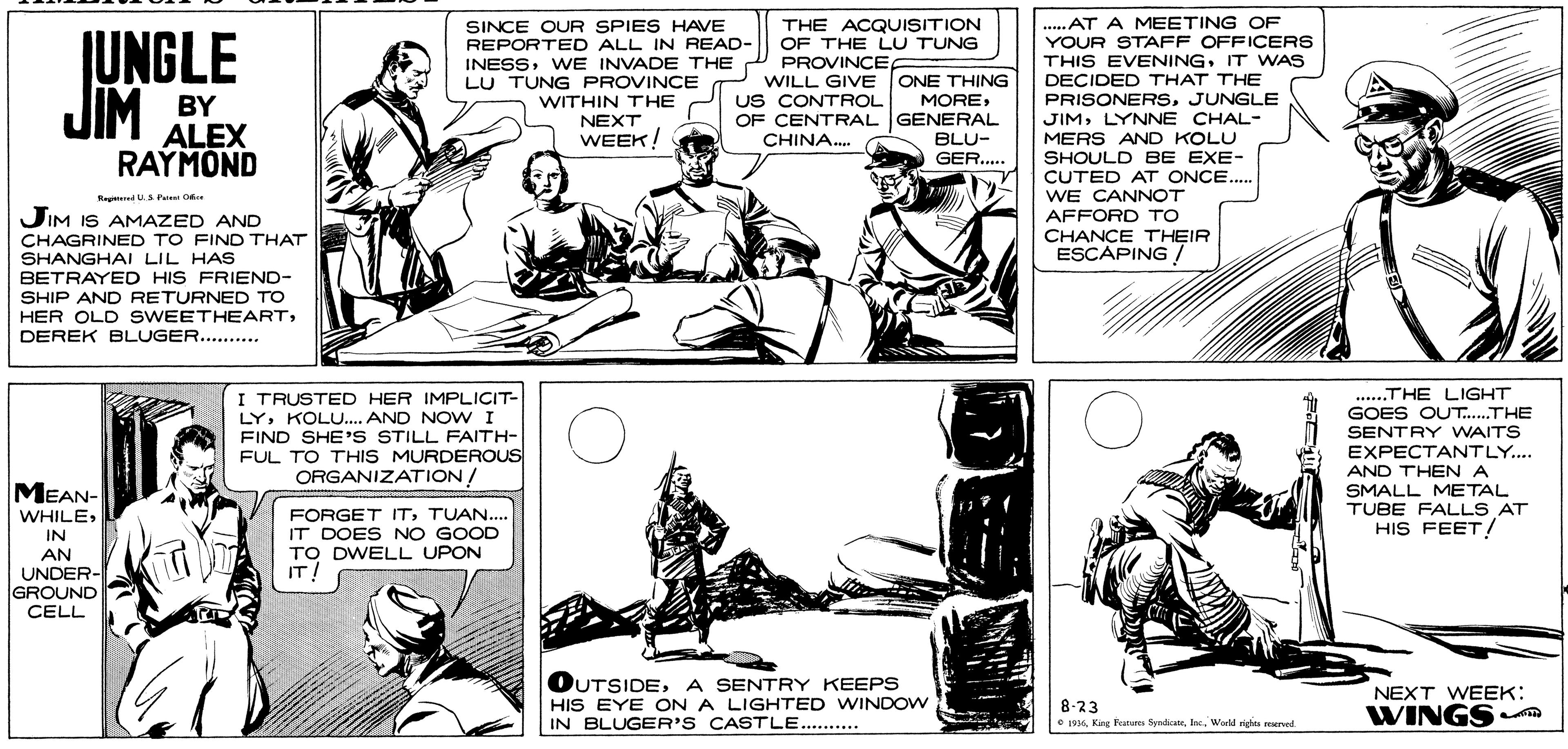 Parallel OCR: .....AT A MEETING OF YOUR STAFF OFFICERS THIS EVENINGIT WAS DECIDED THAT THE PRISONERSJUNGLE JIMLYNNE CHAL- MERS AND KOLU SHOULD BE EXE- CUTED AT ONCE.. WE CANNOT AFFORD TO CHANCE THEIR ESCAPING / SINCE OUR SPIES HAVE REPORTED ALL IN READ- INESSWE INVADE THE P PROVINCE LU TUNG PROVINCE THE ACQUISITION OF THE LU TUNG UNGLE JIM WILL GIVE ONE THING MOREUS CONTROL BY ALEX RAYMOND WITHIN THE OF CENTRAL GENERAL BLU- GER. NEXT WEEK! CHINA. JIM IS AMAZED AND CHAGRINED TO FIND THAT SHANGHAI LIL HAS BETRAYED HIS FRIEND- SHIP AND RETURNED TO HER OLD SWEETHEARTDEREK BLUGER. .. ........*. I TRUSTED HER IMPLICIT- LYKOLU.. AND NOVW I FIND SHE'S STILL FAITH- FUL TO THIS MURDEROUS ORGANIZATION/ .THE LIGHT GOES OUT.THE SENTRY WAITS EXPECTANTLY.. AND THENA SMALL METAL TUBE FALLS AT HIS FEET! ...... MEAN- FORGET ITTUAN.. IT DOES NO GOOD WHILEIN TO DWELL UPON IT! AN UNDER GROUND CELL OUTSIDEA SENTRY KEEPS HIS EYE ON A LIGHTED WINDOW IN BLUGER'S CASTLE. . 8-23 e 194World riges reerved NEXT WEEK: WINGS .....AT A MEETING OF YOUR STAFF OFFICERS THIS EVENINGIT WAS DECIDED THAT THE PRISONERSJUNGLE JIMLYNNE CHAL- MERS AND KOLU SHOULD BE EXE- CUTED AT ONCE.. WE CANNOT AFFORD TO CHANCE THEIR ESCAPING / SINCE OUR SPIES HAVE REPORTED ALL IN READ- INESSWE INVADE THE P PROVINCE LU TUNG PROVINCE THE ACQUISITION OF THE LU TUNG UNGLE JIM WILL GIVE ONE THING MOREUS CONTROL BY ALEX RAYMOND WITHIN THE OF CENTRAL GENERAL BLU- GER. NEXT WEEK! CHINA. JIM IS AMAZED AND CHAGRINED TO FIND THAT SHANGHAI LIL HAS BETRAYED HIS FRIEND- SHIP AND RETURNED TO HER OLD SWEETHEARTDEREK BLUGER. .. ........*. I TRUSTED HER IMPLICIT- LYKOLU.. AND NOVW I FIND SHE'S STILL FAITH- FUL TO THIS MURDEROUS ORGANIZATION/ .THE LIGHT GOES OUT.THE SENTRY WAITS EXPECTANTLY.. AND THENA SMALL METAL TUBE FALLS AT HIS FEET! ...... MEAN- FORGET ITTUAN.. IT DOES NO GOOD WHILEIN TO DWELL UPON IT! AN UNDER GROUND CELL OUTSIDEA SENTRY KEEPS HIS EYE ON A LIGHTED WINDOW IN BLUGER'S CASTLE. . 8-23 e 194King Fratores SymdicateWorld riges reerved NEXT WEEK: WINGS