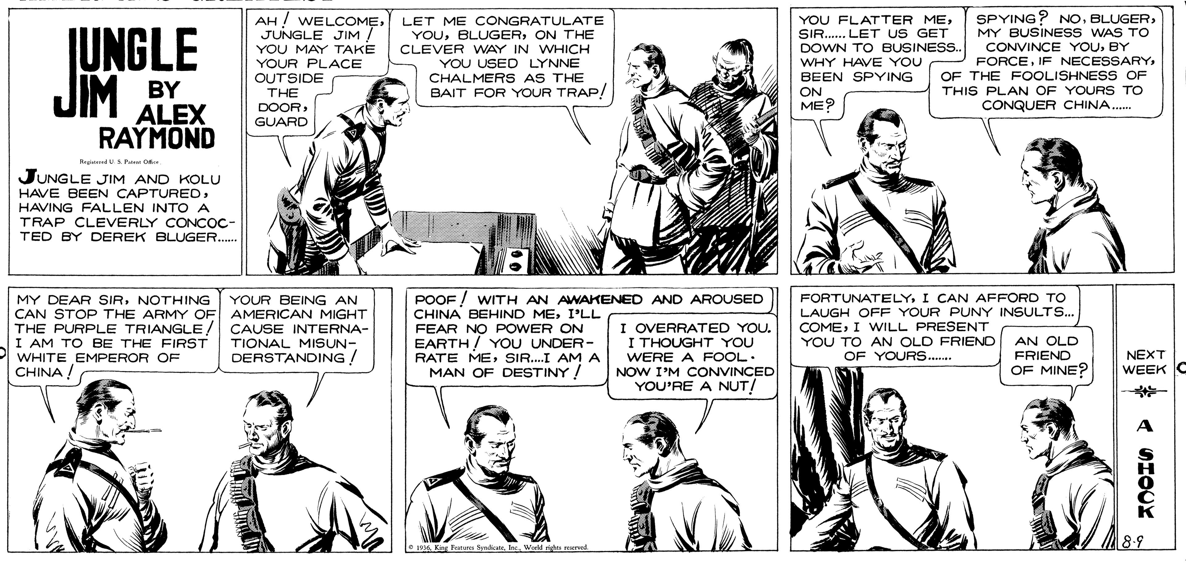 Organism OCR: SPYING?NOMY BUSINESS WAS TO CONVINCE YOUBY FORCEOF THE FOOLISHNESS OF THIS PLAN OF YOURS TO CONQUER CHINA. AH ! WELCCOMEJUNGLE JIM JIM BY ALEX UNGLE YOU MAY TAKE YOUR PLACE OUTSIDE THE DOORGUARD LET ME CÔNGRATULATE YOUON THE CLEVER WAY IN WHICH YOU USED LYNNE CHALMERS AS THE BAIT FOR YOUR TRAP/ YOU FLATTER MESIR. LET US GET DOWN TO BUSINESS. WHY HAVE YOU BEEN SPYING ON ME? RAYMOND Brebersed US Pa O JUNGLE JIM AND KOLU HAVE BEEN CAPTUREDHAVING FALLEN INTO A TRAP CLEVERLY CONCOC- TED BY DEREK BLUGER.. MY DEAR SIRNOTHING CAN STOP THE ARMY OF AMERICAN MIGHT THE PURPLE TRIANGLE/ CAUSE INTERNA- I AM TO BE THE FIRST WHITE EMPEROR OF CHINA ! POOF ! WITH AN AWAKENED AND AROUSED CHINA BEHIND MEI'LL FEAR NO POWER ON EARTH / YOU UNDER- RATE MESIR..I AMA MAN OF DESTINY! FORTUNATELYI CAN AFFORD TO LAUGH OFF YOUR PUNY INSULTS.. COMEI WILL PRESENT YOU TO AN OLD FRIENO AN OLD YOUR BEING AN I OVERRATED YOU. I THOUGHT YOU WERE A FOOL NOW I'M CONVINCED YOU'RE A NUT/ TIONAL MISUN- DERSTANDING ! NEXT WEEK C OF YOUR... FRIEND OF MINE? 8-9 e a King Fature SyndicateWorld mights neerwed. SPYING?NOMY BUSINESS WAS TO CONVINCE YOUBY FORCEIF NECESSARYOF THE FOOLISHNESS OF THIS PLAN OF YOURS TO CONQUER CHINA. AH ! WELCCOMEJUNGLE JIM JIM BY ALEX UNGLE YOU MAY TAKE YOUR PLACE OUTSIDE THE DOORGUARD LET ME CÔNGRATULATE YOUON THE CLEVER WAY IN WHICH YOU USED LYNNE CHALMERS AS THE BAIT FOR YOUR TRAP/ YOU FLATTER MESIR. LET US GET DOWN TO BUSINESS. WHY HAVE YOU BEEN SPYING ON ME? RAYMOND Brebersed US Pa O JUNGLE JIM AND KOLU HAVE BEEN CAPTUREDHAVING FALLEN INTO A TRAP CLEVERLY CONCOC- TED BY DEREK BLUGER.. MY DEAR SIRNOTHING CAN STOP THE ARMY OF AMERICAN MIGHT THE PURPLE TRIANGLE/ CAUSE INTERNA- I AM TO BE THE FIRST WHITE EMPEROR OF CHINA ! POOF ! WITH AN AWAKENED AND AROUSED CHINA BEHIND MEI'LL FEAR NO POWER ON EARTH / YOU UNDER- RATE MESIR..I AMA MAN OF DESTINY! FORTUNATELYI CAN AFFORD TO LAUGH OFF YOUR PUNY INSULTS.. COMEI WILL PRESENT YOU TO AN OLD FRIENO AN OLD YOUR BEING AN I OVERRATED YOU. I THOUGHT YOU WERE A FOOL NOW I'M CONVINCED YOU'RE A NUT/ TIONAL MISUN- DERSTANDING ! NEXT WEEK C OF YOUR... FRIEND OF MINE? 8-9 e a King Fature SyndicateWorld mights neerwed.