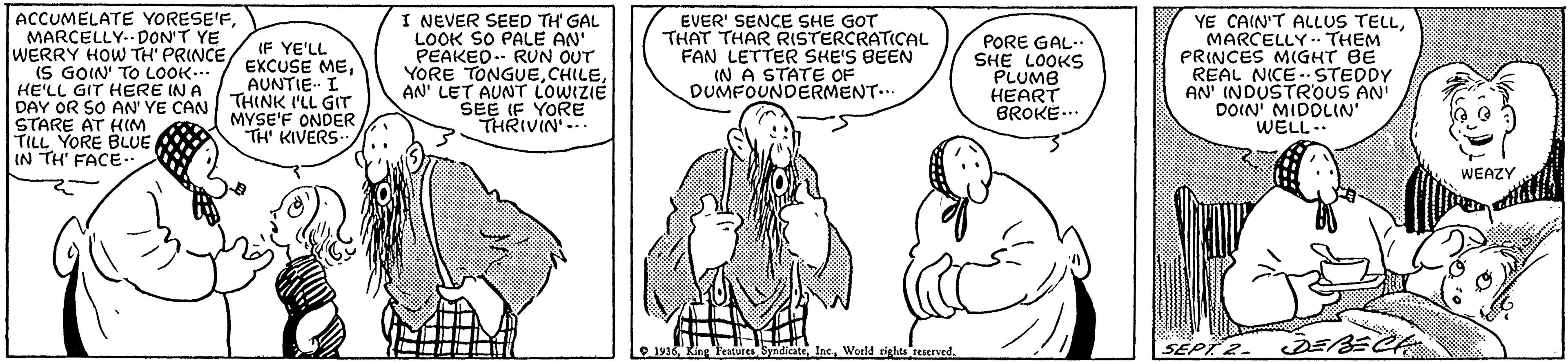 Cartoon OCR: ACCUMELATE YORESE'FMARCELLY.- DON'T YE WERRY HOW TH' PRINCE(S GOIN' TO LOOK.. HE'LL GIT HERE IN A DAY OR SO AN' YE CAN THINK I'LL GIT STARE AT HIM TILL YORE BLUE IN TH' FACE-. I NEVER SEED TH' GAL LOOK SO PALE AN' PEAKED-- RUN OUT YORE TONGUEAN' LET AUNT LOWIZIE SEE IF YORE THRIVIN'-. EVER' SENCE SHE GOT THAT THAR RISTERCRATICAL FAN LETTER SHE'S BEEN IN A STATE OF DUMFOUNDERMENT... PORE GAL-. SHE LOOKS PLUMB HEART BROKE.. YE CAIN'T ALLUS TELLMARCELLY - THEM PRINCES MIGHT BE REAL NICE - STEDDY AN' INDUSTR'OUS AN DOIN' MIDOLIN' WELL.. IF YE'LL EXCUSE MEAUNTIE I MYSE'F ONDER TH' KIVERS WEAZY O 1936 King Featuies SyadicateWeeld tights teerverd. SEPT 2. ACCUMELATE YORESE'FMARCELLY.- DON'T YE WERRY HOW TH' PRINCE(S GOIN' TO LOOK.. HE'LL GIT HERE IN A DAY OR SO AN' YE CAN THINK I'LL GIT STARE AT HIM TILL YORE BLUE IN TH' FACE-. I NEVER SEED TH' GAL LOOK SO PALE AN' PEAKED-- RUN OUT YORE TONGUEAN' LET AUNT LOWIZIE SEE IF YORE THRIVIN'-. EVER' SENCE SHE GOT THAT THAR RISTERCRATICAL FAN LETTER SHE'S BEEN IN A STATE OF DUMFOUNDERMENT... PORE GAL-. SHE LOOKS PLUMB HEART BROKE.. YE CAIN'T ALLUS TELLMARCELLY - THEM PRINCES MIGHT BE REAL NICE - STEDDY AN' INDUSTR'OUS AN DOIN' MIDOLIN' WELL.. IF YE'LL EXCUSE MEAUNTIE I MYSE'F ONDER TH' KIVERS WEAZY O 1936 King Featuies SyadicateWeeld tights teerverd. SEPT 2.
