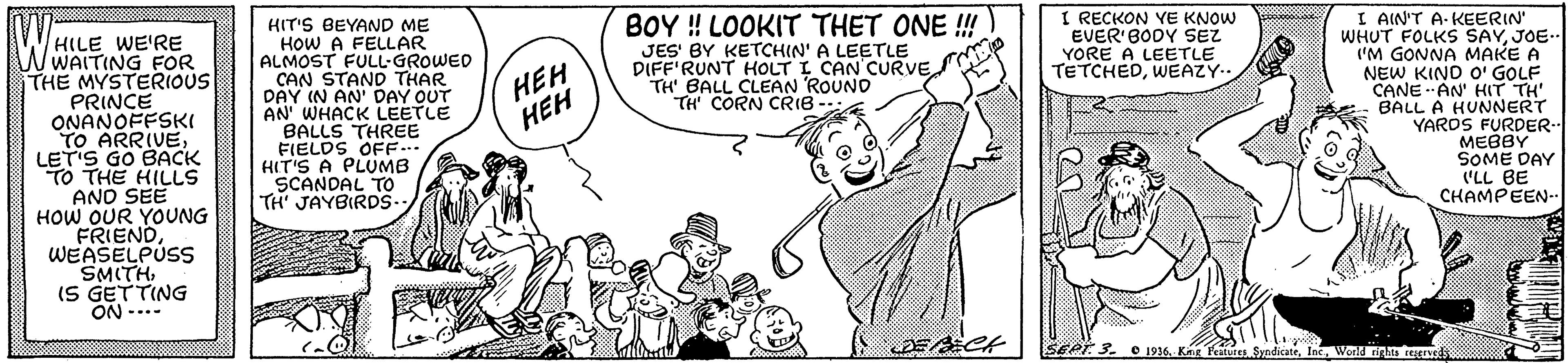 Cartoon OCR: WHILE WE'RE WWAITING FOR THE MYSTERIOUS PRINCE ONANOFFSKI TO ARRIVELET'S GO BACK TO THE HILLS HIT'S BEYAND ME HOW A FELLAR ALMOST FULL-GROWED CAN STAND THAR DAY IN AN' DAY OUT AN' WHACK LEETLE BALLS THREE FIELDS OFF-.. HIT'S A PLUMB SCANDAL TO TH' JAYBIRDS- BOY ! LOOKIT THET ONE !! JES' BY KETCHIN' A LEETLE DIFF'RUNT HOLT I CAN CURVE Y TH' BALL CLEAN ROUND TH CORN CRIB I RECKON YE KNOW EVER BODY SEZ YORE A LEETLE TETCHEDWEAZY. I AIN'T A- KEERIN' WHUT FOLKS SAYJOE. ('M GONNA MAKE A NEW KINO O' GOLF CANE AN' HIT TH' BALL A HUNNERT YAROS FURDER.. MEBBY SOME DAY LL BE CHAMPEEN- HEH HEH AND SEE HOW OUR YOUNG FRIENDWEASELPUSS SMITHIS GETTING ON -..- SEPT 3. O 1936Wond tinhta regrs WHILE WE'RE WWAITING FOR THE MYSTERIOUS PRINCE ONANOFFSKI TO ARRIVELET'S GO BACK TO THE HILLS HIT'S BEYAND ME HOW A FELLAR ALMOST FULL-GROWED CAN STAND THAR DAY IN AN' DAY OUT AN' WHACK LEETLE BALLS THREE FIELDS OFF-.. HIT'S A PLUMB SCANDAL TO TH' JAYBIRDS- BOY ! LOOKIT THET ONE !! JES' BY KETCHIN' A LEETLE DIFF'RUNT HOLT I CAN CURVE Y TH' BALL CLEAN ROUND TH CORN CRIB I RECKON YE KNOW EVER BODY SEZ YORE A LEETLE TETCHEDWEAZY. I AIN'T A- KEERIN' WHUT FOLKS SAYJOE. ('M GONNA MAKE A NEW KINO O' GOLF CANE AN' HIT TH' BALL A HUNNERT YAROS FURDER.. MEBBY SOME DAY LL BE CHAMPEEN- HEH HEH AND SEE HOW OUR YOUNG FRIENDWEASELPUSS SMITHIS GETTING ON -..- SEPT 3. O 1936Kng Ktes SyadicateWond tinhta regrs