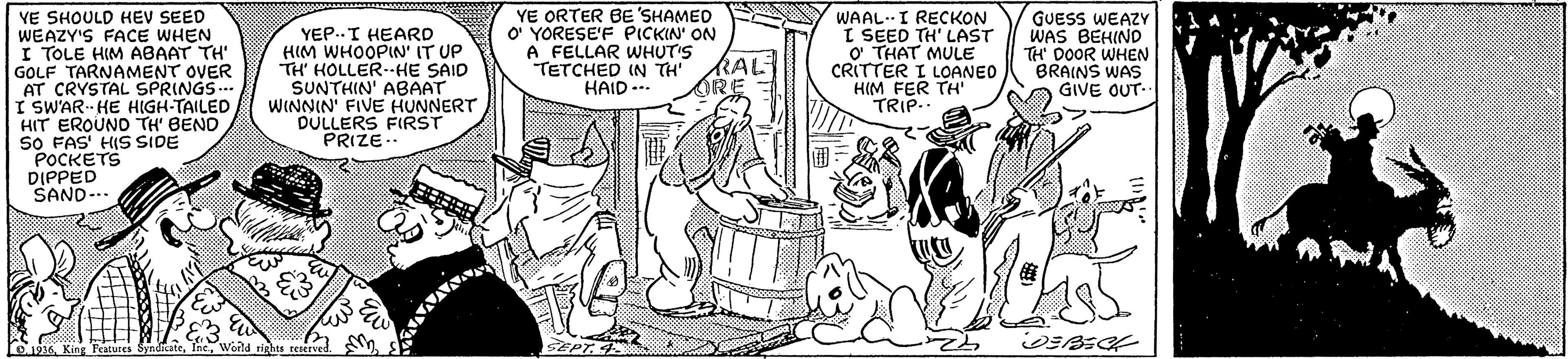 Font OCR: YE ORTER BE 'SHAMED O YORESE'F PICKIN' ON A FELLAR WHUT'S TETCHED IN TH RAL HAID ... VE SHOULD HEV SEED WEAZY'S FACE WHEN I TOLE HIM ABAAT TH' GOLF TARNAMENT OVER AT CRYSTAL SPRINGS.. I SWAR HE HIGH-TAILED HIT EROUND TH' BEND SO FAS' HIS SIDE POCKETS DIPPED SAND-.. WAAL.I RECKON I SEED TH' LAST o THAT MULE CRITTER I LOANEO HIM FER TH' TRIP.. YEP..I HEARD HIM WHOOPIN' IT UP TH' HOLLER--HE SAID SUNTHIN' ABAAT WINNIN' FIVE HUNNERT DULLERS FIRST PRIZE.. GUESS WEAZY WAS BEHIND TH DOOR WHEN BRAINS WAS GIVE OUT- D.1936King Peature YE ORTER BE 'SHAMED O YORESE'F PICKIN' ON A FELLAR WHUT'S TETCHED IN TH RAL HAID ... VE SHOULD HEV SEED WEAZY'S FACE WHEN I TOLE HIM ABAAT TH' GOLF TARNAMENT OVER AT CRYSTAL SPRINGS.. I SWAR HE HIGH-TAILED HIT EROUND TH' BEND SO FAS' HIS SIDE POCKETS DIPPED SAND-.. WAAL.I RECKON I SEED TH' LAST o THAT MULE CRITTER I LOANEO HIM FER TH' TRIP.. YEP..I HEARD HIM WHOOPIN' IT UP TH' HOLLER--HE SAID SUNTHIN' ABAAT WINNIN' FIVE HUNNERT DULLERS FIRST PRIZE.. GUESS WEAZY WAS BEHIND TH DOOR WHEN BRAINS WAS GIVE OUT- D.1936King Peature
