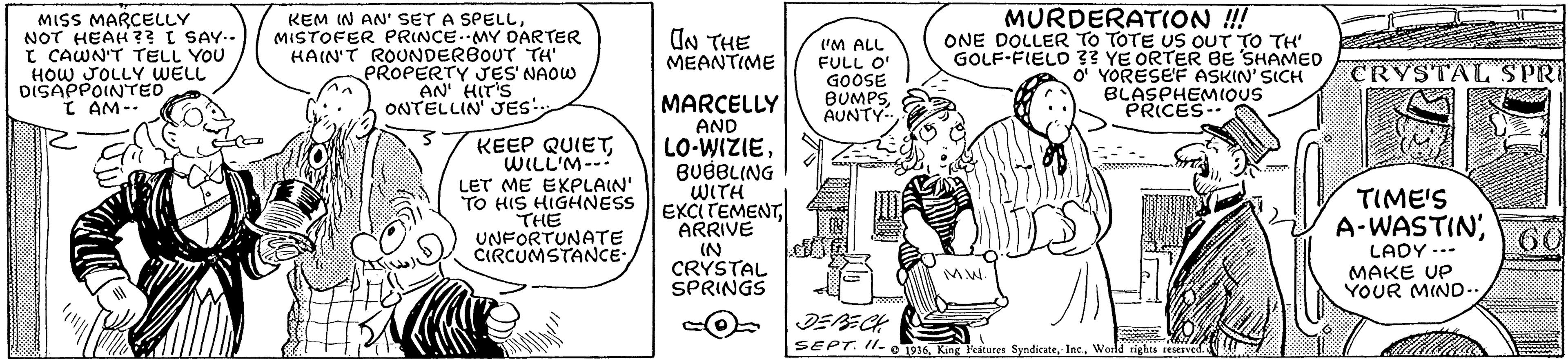 Font OCR: MISS MARCELLY NOT HEAH ?? SAY.. I CAWN'T TELL YOU HOW JOLLY WELL DISAPPOINTED I AM-- KEM IN AN' SET A SPELLMISTOFER PRINCE.MY DARTER HAIN'T ROUNDERBOUT TH PROPERTY JES NAOW AN' HIT'S ONTELLIN JES MURDERATION !! ONE DOLLER TO TOTE US OUT TO TH' GOLF-FIELO 33 YE ORTER BE SHAMED O YORESEF ASKIN' SICH BLASPHEMIQUS PRICES IN THE MEANTIME ('M ALL FULL O GOOSE BUMPSAUNTY- CRYSTAL SPRI KEEP QUIETWILL'M--- LET ME EKPLAIN' TO HIS HIGHNESS THE UNFORTUNATE CIRCUMSTANCE MARCELLY AND LO-WIZIEBUBBLING WITH EXCITEMENTARRIVE TIME'S A-WASTIN'60 IN CRYSTAL SPRINGS LADY --- MAKE UP YOUR MIND.. MW. SEPT. II- o Ds6World cights reserved. MISS MARCELLY NOT HEAH ?? SAY.. I CAWN'T TELL YOU HOW JOLLY WELL DISAPPOINTED I AM-- KEM IN AN' SET A SPELLMISTOFER PRINCE.MY DARTER HAIN'T ROUNDERBOUT TH PROPERTY JES NAOW AN' HIT'S ONTELLIN JES MURDERATION !! ONE DOLLER TO TOTE US OUT TO TH' GOLF-FIELO 33 YE ORTER BE SHAMED O YORESEF ASKIN' SICH BLASPHEMIQUS PRICES IN THE MEANTIME ('M ALL FULL O GOOSE BUMPSAUNTY- CRYSTAL SPRI KEEP QUIETWILL'M--- LET ME EKPLAIN' TO HIS HIGHNESS THE UNFORTUNATE CIRCUMSTANCE MARCELLY AND LO-WIZIEBUBBLING WITH EXCITEMENTARRIVE TIME'S A-WASTIN'60 IN CRYSTAL SPRINGS LADY --- MAKE UP YOUR MIND.. MW. SEPT. II- o Ds6King Features SyndicateWorld cights reserved.