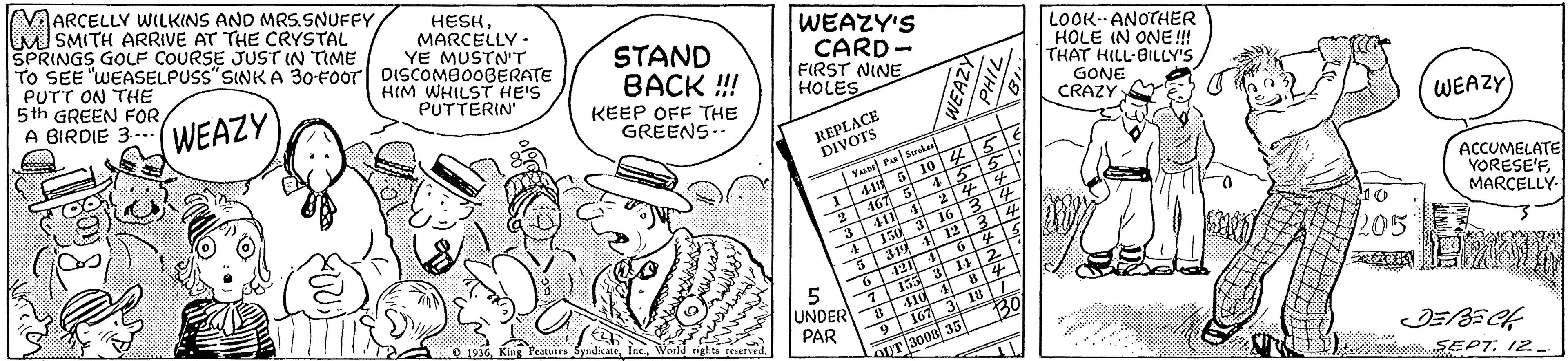 Illustration OCR: VAARCELLY WwILKINS AND MRS.SNUFFY M SMITH ARRIVE AT THE CRYSTAL SPRINGS GOLF COURSE JUST IN TIME TO SEE "WEASELPUSS" SINK A 30-FOor DISCOMBOOBERATE PUTT ON THE 5th GREEN FORA BIRDIE 3.- HESHMARCELLY - YE MUSTN'T HIM WHILST HE'S PUTTERIN STAND BACK !! WEAZY'S CARD- FIRST NINE HOLES LOOK ANOTHER HOLE IN ONE! THAT HILL-BILLY'S WEAZY KEEP OFF THE GREENS-- GONE CRAZY REPLACE DIVOTS WEAZY 4-11 3 10 45 455 Tus F Seruke ? 3 4 4 24 4 T150 3 1634 319 4 12 3 4 467 5 ACCUMELATE YORESE'FMARCELLY- S 205 5 UNDER PAR 155 410 4 167 3 18 30 155 3 14 2 e 1916World nghts reserved. aUT 3000 35 SEPT. 12. VAARCELLY WwILKINS AND MRS.SNUFFY M SMITH ARRIVE AT THE CRYSTAL SPRINGS GOLF COURSE JUST IN TIME TO SEE "WEASELPUSS" SINK A 30-FOor DISCOMBOOBERATE PUTT ON THE 5th GREEN FORA BIRDIE 3.- HESHMARCELLY - YE MUSTN'T HIM WHILST HE'S PUTTERIN STAND BACK !! WEAZY'S CARD- FIRST NINE HOLES LOOK ANOTHER HOLE IN ONE! THAT HILL-BILLY'S WEAZY KEEP OFF THE GREENS-- GONE CRAZY REPLACE DIVOTS WEAZY 4-11 3 10 45 455 Tus F Seruke ? 3 4 4 24 4 T150 3 1634 319 4 12 3 4 467 5 ACCUMELATE YORESE'FMARCELLY- S 205 5 UNDER PAR 155 410 4 167 3 18 30 155 3 14 2 e 1916King Teatutes SyndicateWorld nghts reserved. aUT 3000 35 SEPT. 12.